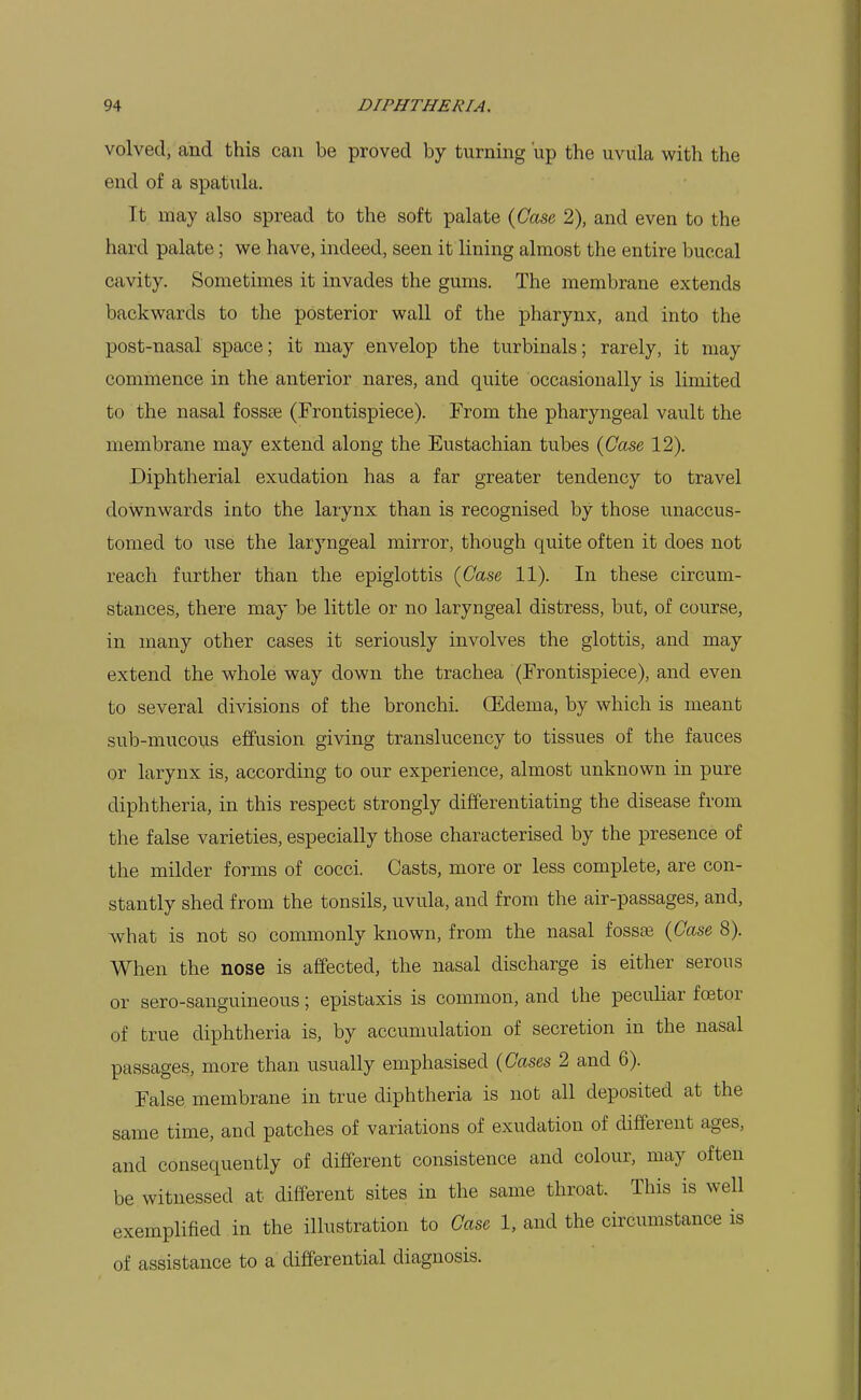 volved, and this can be proved by turning up the uvula with the end of a spatula. It may also spread to the soft palate (Case 2), and even to the hard palate; we have, indeed, seen it lining almost the entire buccal cavity. Sometimes it invades the gums. The membrane extends backwards to the posterior wall of the pharynx, and into the post-nasal space; it may envelop the turbinals; rarely, it may commence in the anterior nares, and quite occasionally is limited to the nasal fossae (Frontispiece). From the pharyngeal vault the membrane may extend along the Eustachian tubes {Case 12). Diphtherial exudation has a far greater tendency to travel downwards into the larynx than is recognised by those unaccus- tomed to use the laryngeal mirror, though quite often it does not reach further than the epiglottis {Case 11). In these circum- stances, there may be little or no laryngeal distress, but, of course, in many other cases it seriously involves the glottis, and may extend the whole way down the trachea (Frontispiece), and even to several divisions of the bronchi. CEdema, by which is meant sub-mucous effusion giving translucency to tissues of the fauces or larynx is, according to our experience, almost unknown in pure diphtheria, in this respect strongly differentiating the disease from the false varieties, especially those characterised by the presence of the milder forms of cocci. Casts, more or less complete, are con- stantly shed from the tonsils, uvula, and from the air-passages, and, what is not so commonly known, from the nasal fossae {Case 8). When the nose is affected, the nasal discharge is either serous or sero-sanguineous; epistaxis is common, and the peculiar foetor of true diphtheria is, by accumulation of secretion in the nasal passages, more than usually emphasised {Cases 2 and 6). False membrane in true diphtheria is not all deposited at the same time, and patches of variations of exudation of different ages, and consequently of different consistence and colour, may often be witnessed at different sites in the same throat. This is well exemplified in the illustration to Case 1, and the circumstance is of assistance to a differential diagnosis.