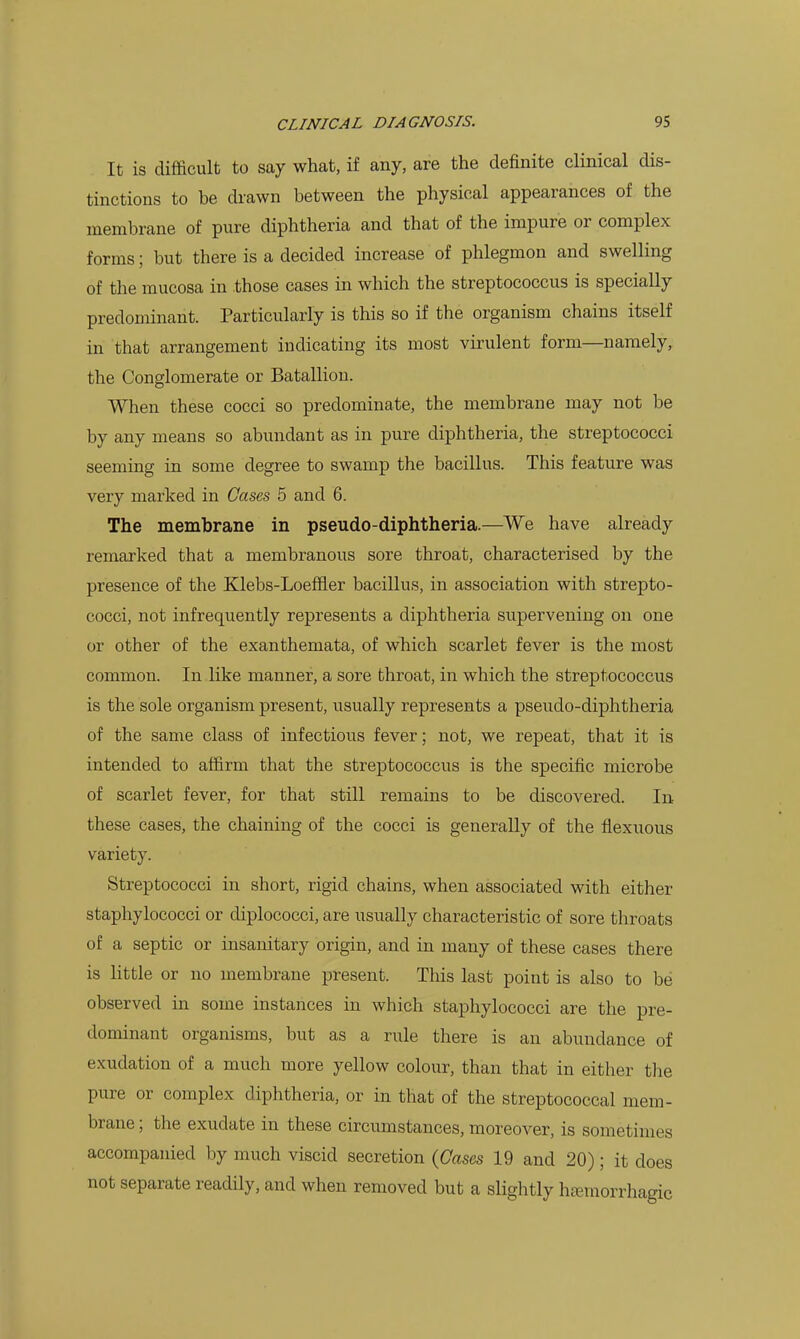 It is difficult to say what, if any, are the definite clinical dis- tinctions to be drawn between the physical appearances of the membrane of pure diphtheria and that of the impure or complex forms; but there is a decided increase of phlegmon and swelling of the mucosa in those cases in which the streptococcus is specially predominant. Particularly is this so if the organism chains itself in that arrangement indicating its most virulent form—namely, the Conglomerate or Batallion. When these cocci so predominate, the membrane may not be by any means so abundant as in pure diphtheria, the streptococci seeming in some degree to swamp the bacillus. This feature was very marked in Gases 5 and 6. The membrane in pseudo-diphtheria.—We have already remarked that a membranous sore throat, characterised by the presence of the Klebs-Loeffler bacillus, in association with strepto- cocci, not infrequently represents a diphtheria supervening on one or other of the exanthemata, of which scarlet fever is the most common. In like manner, a sore throat, in which the streptococcus is the sole organism present, usually represents a pseudo-diphtheria of the same class of infectious fever; not, we repeat, that it is intended to affirm that the streptococcus is the speciiic microbe of scarlet fever, for that still remains to be discovered. In these cases, the chaining of the cocci is generally of the flexuous variety. Streptococci in short, rigid chains, when associated with either staphylococci or diplococci, are usually characteristic of sore throats of a septic or insanitary origin, and in many of these cases there is little or no membrane present. This last point is also to be observed in some instances in which staphylococci are the pre- dominant organisms, but as a rule there is an abundance of exudation of a much more yellow colour, than that in either the pure or complex diphtheria, or in that of the streptococcal mem- brane ; the exudate in these circumstances, moreover, is sometimes accompanied by much viscid secretion {Gases 19 and 20); it does not separate readily, and when removed but a slightly hemorrhagic