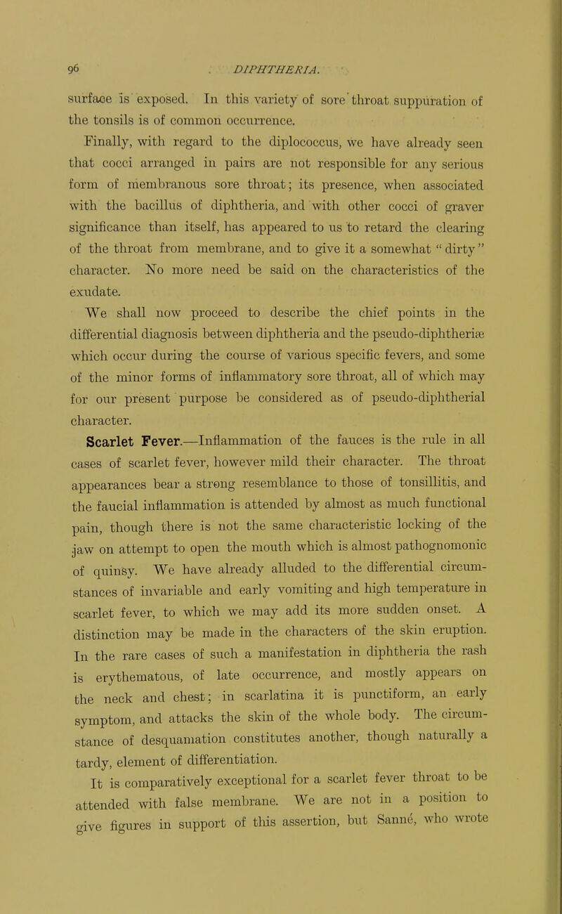 surface is exposed. In this variety of sore'throat suppuration of the tonsils is of common occurrence. Finally, with regard to the diplococcus, we have already seen that cocci arranged in pairs are not responsible for any serious form of membranous sore throat; its presence, when associated with the bacillus of diphtheria, and with other cocci of graver significance than itself, has appeared to us to retard the clearing of the throat from membrane, and to give it a somewhat  dirty  character. No more need be said on the characteristics of the exudate. We shall now proceed to describe the chief points in the differential diagnosis between diphtheria and the pseudo-diphtheriae which occur during the course of various specific fevers, and some of the minor forms of inflammatory sore throat, all of which may for our present purpose be considered as of pseudo-diphtherial character. Scarlet Fever.—Inflammation of the fauces is the rule in all cases of scarlet fever, however mild their character. The throat appearances bear a strong resemblance to those of tonsillitis, and the faucial inflammation is attended by almost as much functional pain, though there is not the same characteristic locking of the jaw on attempt to open the mouth which is almost pathognomonic of quinsy. We have already alluded to the differential circum- stances of invariable and early vomiting and high temperature in scarlet fever, to which we may add its more sudden onset. A distinction may be made in the characters of the skin eruption. In the rare cases of such a manifestation in diphtheria the rash is erythematous, of late occurrence, and mostly appears on the neck and chest; in scarlatina it is punctiform, an early symptom, and attacks the skin of the whole body. The circum- stance of desquamation constitutes another, though naturally a tardy, element of differentiation. It is comparatively exceptional for a scarlet fever throat to be attended with false membrane. We are not in a position to give figures in support of this assertion, but Sann^, who wrote