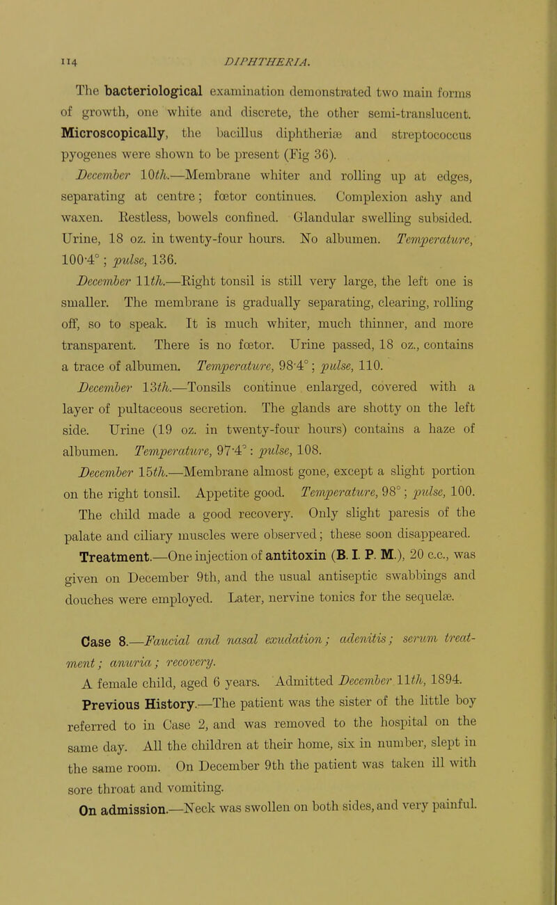 The bacteriological examination demonstrated two main forms of growth, one white and discrete, the other semi-translucent. Microscopically, the bacillus diphtherias and streptococcus pyogenes were shown to be present (Fig 36). December 10th.—Membrane whiter and rolling up at edges, separating at centre; foetor continues. Complexion ashy and waxen. Eestless, bowels confined. Glandular swelling subsided. Urine, 18 oz. in twenty-four hours. No albumen. Teifwperature, 100-4°; pulse, 136. December 11th.—Eight tonsil is still very large, the left one is smaller. The membrane is gradually separating, clearing, rolling off, so to speak. It is much whiter, much thinner, and more transparent. There is no foetor. Urine passed, 18 oz., contains a trace of albumen. Temperature, 98'4°; pulse, 110. December ISth.—Tonsils continue enlarged, covered with a layer of pultaceous secretion. The glands are shotty on the left side. Urine (19 oz. in twenty-four hours) contains a haze of albumen. Temperature, 974'': pulse, 108. December 15th.—Membrane almost gone, except a slight portion on the right tonsil. Appetite good. Temperature, 98°; pulse, 100. The child made a good recovery. Only slight paresis of the palate and ciliary muscles were observed; these soon disappeared. Treatment.—One injection of antitoxin (B. I. P. M.), 20 c.c, was given on December 9th, and the usual antiseptic swabbings and douches were employed. Later, nervine tonics for the sequelae. Case 8.—Faucial and nasal exudation; adenitis; serum treat- ment; anuria; recovery. A female child, aged 6 years. Admitted December 11th, 1894. Previous History.^—The patient was the sister of the little boy referred to in Case 2, and was removed to the hospital on the same day. All the children at their home, six in number, slept in the same room. On December 9th the patient was taken ill with sore throat and vomiting. On admission.—Neck was swollen on both sides, and very painful.