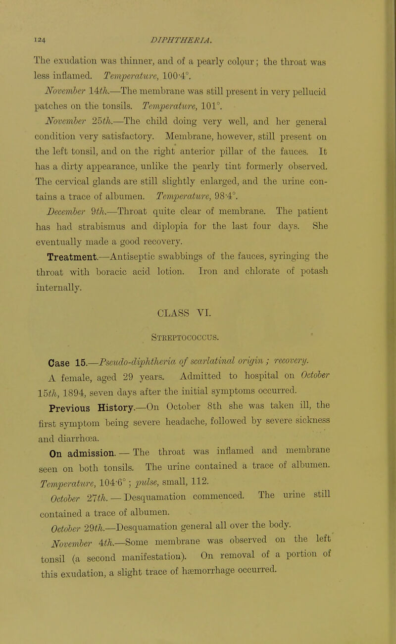 The exudation was thinner, and of a pearly colpur; the throat was less inflamed. Temperature, 100-4°. November 14:th.—The membrane was still present in very pellucid patches on the tonsils. Temperature, 101°. November 25th.—The child doing very well, and her general condition very satisfactory. Membrane, however, still present on the left tonsil, and on the right anterior pillar of the fauces. It has a dirty appearance, unlike the pearly tint formerly observed. The cervical glands are still slightly enlarged, and the urine con- tains a trace of albumen. Temperature, 98-4°. December 9th.—Throat quite clear of membrane. The patient has had strabismus and diplopia for the last four days. She eventually made a good recovery. Treatment.—Antiseptic swabbings of the fauces, syringing the throat with boracic acid lotion. Iron and chlorate of potash internally. CLASS VI. Streptococcus. Case 15.—Pseudo-diphtheria of scarlatinal origin; recovery. A female, aged 29 years. Admitted to hospital on October 15th, 1894, seven days after the initial symptoms occurred. Previous History.—On October 8th she was taken ill, the first symptom being severe headache, followed by severe sickness and diarrhoea. On admission. — The throat was inflamed and membrane seen on both tonsils. The urine contained a trace of albumen. Temperature, 104-6°; p)ulse, small, 112. October 27th. — Desquamation commenced. The urine still contained a trace of albumen. October 29^A.—Desquamation general all over the body. November 4<7i.—Some membrane was observed on the left tonsil (a second manifestation). On removal of a portion of this exudation, a slight trace of htemorrhage occurred.