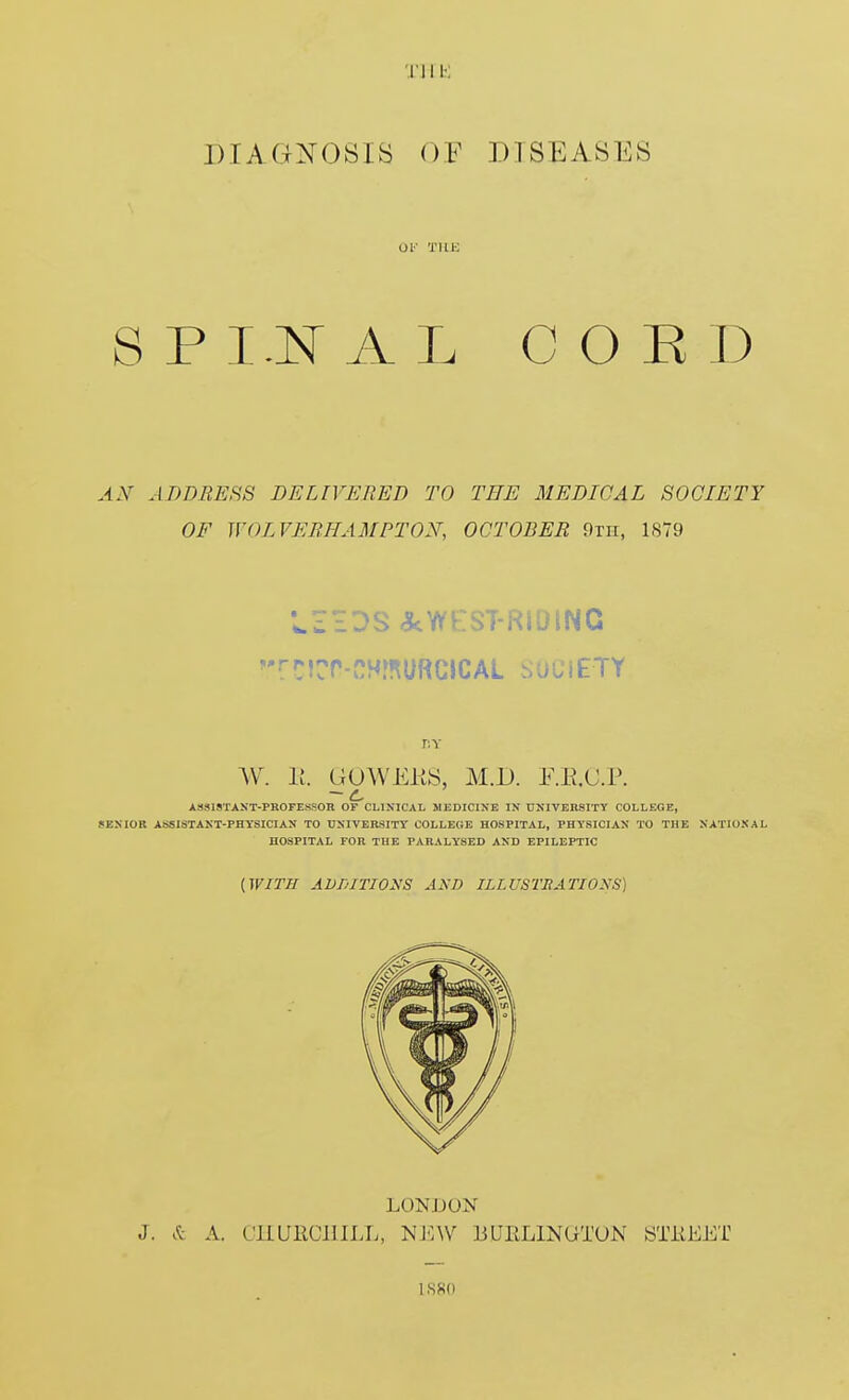 I'lIK DIAGNOSIS OF DISEASES UK TIIK SPI.NAL COED AN ADDMESS DELIVERED TO THE MEDICAL SOCIETY OF WOLVERHAMPTON, OCTOBER 9th, 1S79 rcirr-CHinuRuiCAL society W. 11. GUWEKS, M.D. F.E.C.P. AaSlSTANT-PROFESSOB OF CLINICAL MEDICIXE IN UNIVEHSITY COLLEGE, SENIOR ASSISTANT-PHYSICIAN TO UNIVEttSITY COLLECiE HOSPITAL, PHYSICIAN TO THE NATIONAL HOSPITAL FOR THE PARALYSED AND EPILEPTIC (ir/r// ADDiriONS AND ILI.USTRATIOXS) LONDON J. & A. CKURCIIILL, NEW 13UEL1NUTUN STiiEET ISSd