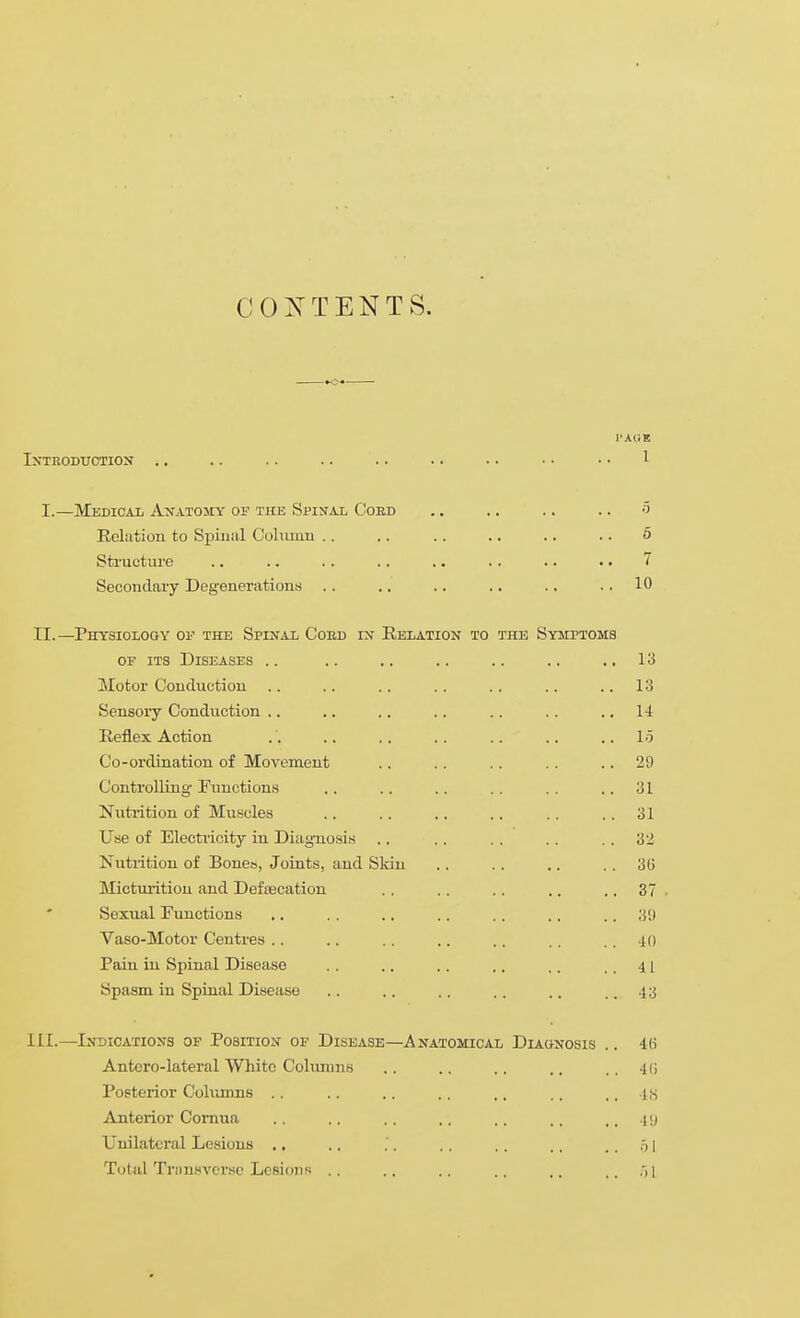 COiS^ TENTS. I'AliE IXTBODUCTIOX . . . . . . . . . . . . . . • • • • 1 I.—Medical Anatomy of the Spiral Coed .. .. .. .. 5 Relation to Spiual Cokiuin .. .. .. .. .. .. 6 Sti-ucture .. .. .. . . .. .. .. .. 7 Secondaiy Degenerations .. .. .. .. .. .. 10 II.—Physiology of the Spinal Coed in Relation to the Symptoms OF ITS Diseases .. .. .. .. .. .. ,,13 Motor Conduction .. .. .. .. .. .. .. 13 Sensory Conduction ,. ,. .. .. .. .. ,, 14 Reflex Action . '. .. .. .. .. .. .. lo Co-ordination of Movement .. .. .. . . .. 29 Controlling- Functions ., .. .. .. .. ..31 Nutrition of Muscles .. .. ,. .. .. .. 31 Use of Electricity in Diagnosis ., .. .. .. .. 32 Nutrition of Bones, Joints, and Skin .. .. .. .. 3G Micturition and Deftecation .. .. .. .. .. 37 • Sexual Functions ., .. .. .. .. .. .. Vaso-Motor Centres .. .. .. .. .. .. .. 40 Pain in Spinal Disease .. .. .. .. .. ..41 Spasm in Spinal Disease .. .. .. .. .. .. 43 111.—Indications of Position op Disease—Anatomical Diaonosis .. 4(i Antcro-lateral White Coliuiins .. .. .. .. .. 4 (! Posterior Columns .. .. .. .. .. .. .. Its Anterior Cornua .. .. .. .. .. .. .. 1 !J Unilateral Lesions .. .. .'. .. .. .. .. o I Total Tr;rnHvorse Lesions .. .. .. .. .. ., )1