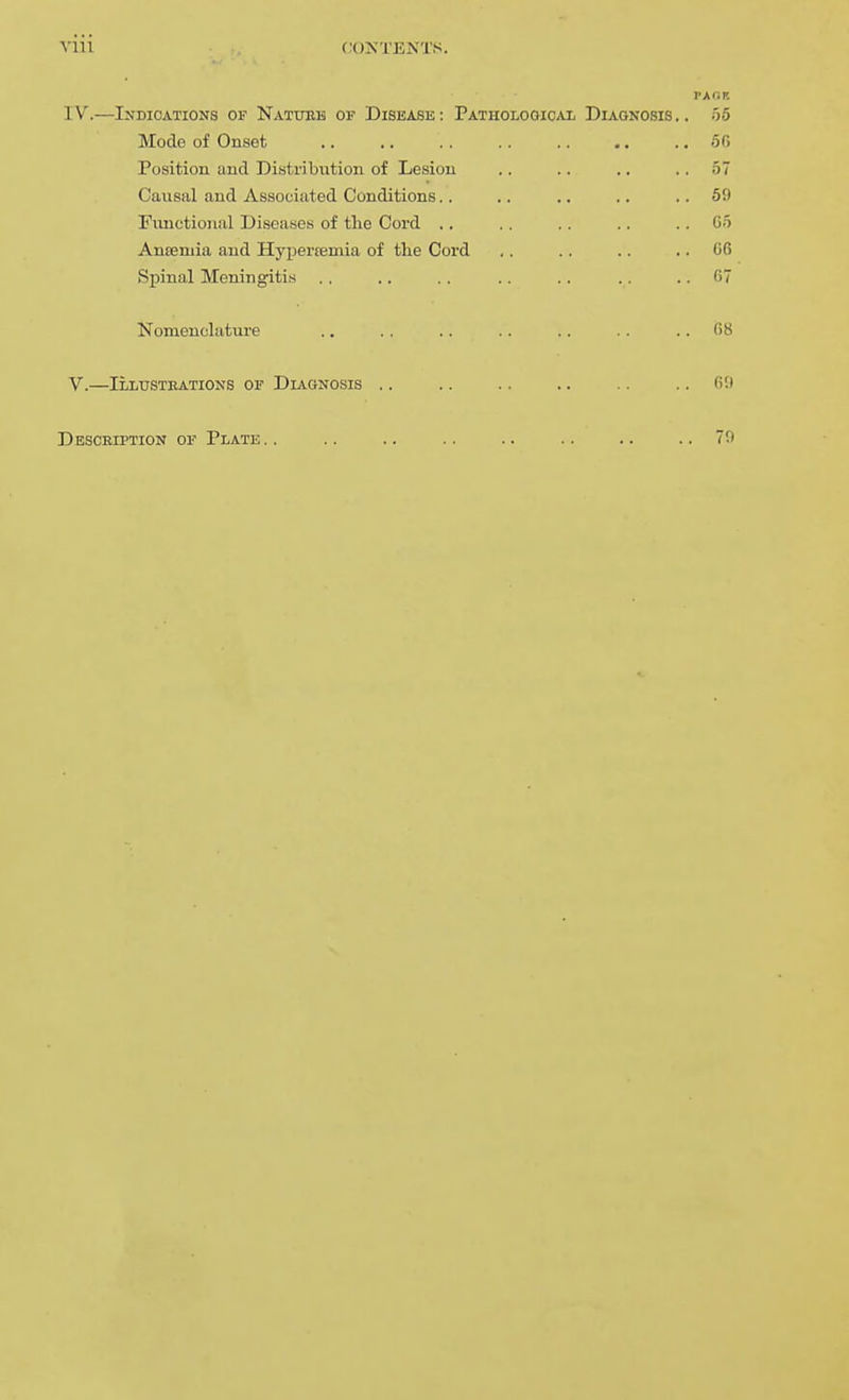 VIU PACK IV. —Indications of Natueh or Disease: Pathological Diagnosis.. 55 Mode of Onset 5G Position and Distribution of Lesion .. .. .. ., 57 Causal and Associated Conditions.. .. .. .. ..69 Fimctional Diseases of the Cord .. .. .. ., .. C5 Anisruia and Hypertemia of the Cord .. .. .. .. G6 Spinal Meningitis ., .. .. .. .. . . .. fi7 Nomeuclatui-e .. .. .. .. .. .. .. (58 V. —Illusteations of Diagnosis .. .. .. .. .. ..