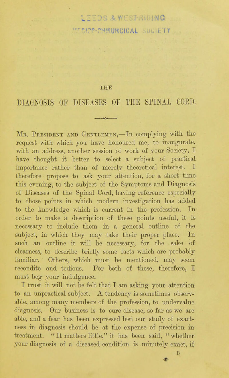 THE DIAGNOSIS OF DISEASES OF THE SPINAL COJ^D. Mr. President and Gtentlemen,—In complying with the request with which you have honoured me, to inaugurate, with an address, another session of work of your Society, I have thought it better to select a subject of practical importance rather than of merely theoretical interest. I therefore propose to ask your attention, for a short time this evening, to the subject of the Symptoms and Diagnosis of Diseases of the Spinal Cord, having reference especially to those points in which modern investigation has added to the knowledge which is current in the profession. In order to make a description of these points useful, it is necessary to include them in a general outHne of the subject, in which they may take their proper place. In such an outHne it will be necessary, for the . sake of clearness, to describe briefly some facts which are probably familiar. Others, which must be mentioned, may seem recondite and tedious. For both of these, therefore, I must beg your indulgence. I trust it will not be felt that I am asking your attention to an impractical subject. A tendency is sometimes observ- able, among many members of the profession, to tmdervalue diagnosis. Our business is to cure disease, so far as we are able, and a fear has been expressed lest our study of exact- ness in diagnosis should be at the expense of precision in treatment.  It matters little, it has been said,  whether your diagnosis of a diseased condition is minutely exact, if *