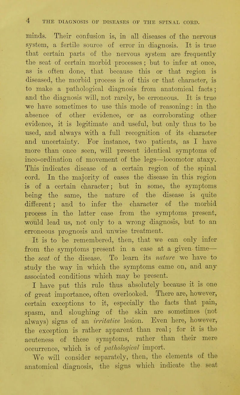 minds. Their confusion is, in all diseases of the nervous system, a fertile source of error in diagnosis. It is true that certain parts of the nervous system are frequently the seat of certain morbid processes ; but to infer at once, as is often done, that because this or that region is diseased, the morbid process is of this or that character, is to make a pathological diagnosis fi'om anatomical facts; and the diagnosis will, not rarely, be erroneo;is. It is true we have sometimes to use this mode of reasoning: in the absence of other evidence, or as corroborating other evidence, it is legitimate and useful, but only thus to be used, and always with a full recognition of its character and uncertainty. For instance, two patients, as I have more than once seen, will present identical symptoms of inco-ordination of movement of the legs—locomotor ataxy. This indicates disease of a certain region of the sj^inal cord. In the majority of cases the disease in this region is of a certain character; but in some, the symptoms being the same, the nature of the disease is quite different; and to infer the character of the morbid process in the latter case from the symptoms present, would lead us, not only to a wrong diagnosis, but to an erroneous prognosis and imwise treatment. It is to be remembered, then, that we can only infer from the symptoms present in a case at a given time— the seat of the disease. To learn its nature we have to study the way in which the symptoms came on, and any associated conditions which may be present. I have put this rule thus absolutely because it is one of great importance, often overlooked. There are, however, certain exceptions to it, especially the facts that pain, spasm, and slougliing of the skin are sometimes (not always) signs of an irritative lesion. Even here, however, the exception is rather apparent than real; for it is the acuteness of these symptoms, rather than their mere occurrence, which is of j^^f^iological import. We will consider separately, then, the elements of the anatomical diagnosis, the signs which indicate the seat