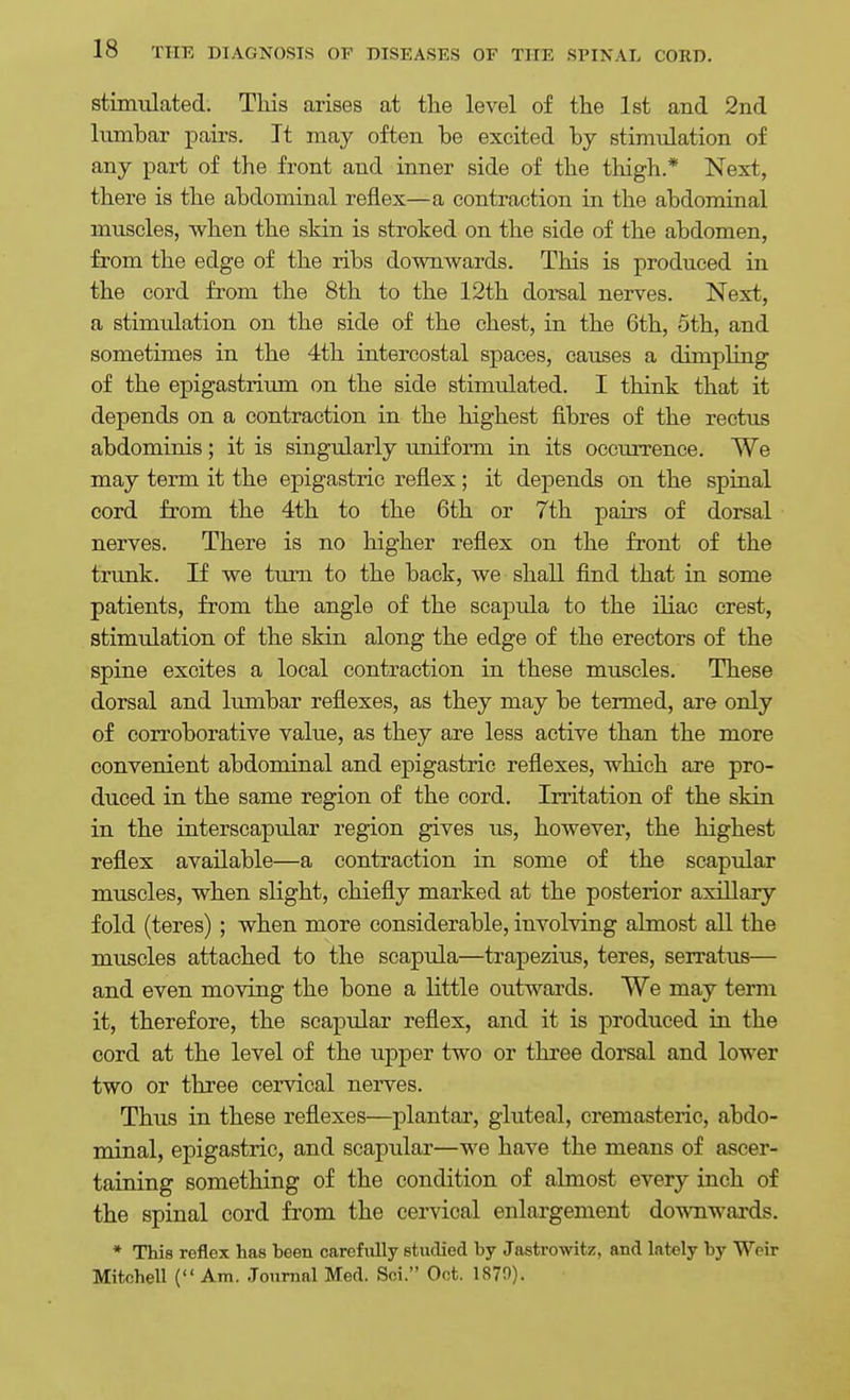 stimiilated. This arises at tlie level of the 1st and 2iid lumbar pairs. It may often he excited by stimulation of any part of the front and inner side of the thigh.* Next, there is the abdominal reflex—a contraction in the abdominal muscles, when the skin is stroked on the side of the abdomen, from the edge of the ribs downwards. This is produced in the cord fi-om the 8th to the 12th dorsal nerves. Next, a stimulation on the side of the chest, in the 6th, 5th, and sometimes in the 4th intercostal spaces, causes a dimpling of the epigastrium on the side stimiilated. I think that it depends on a contraction in the highest fibres of the rectus abdominis; it is singularly imiform in its occurrence. We may term it the epigastric reflex; it depends on the spinal cord from the 4th to the 6th or 7th pairs of dorsal nerves. There is no higher reflex on the front of the trimk. If we turn to the back, we shall find that in some patients, from the angle of the scapula to the iliac crest, stimulation of the skin along the edge of the erectors of the spine excites a local contraction in these muscles. These dorsal and lumbar reflexes, as they may be termed, are only of corroborative value, as they are less active than the more convenient abdominal and epigastric reflexes, which are pro- duced in the same region of the cord. Irritation of the skin in the interscapular region gives us, however, the highest reflex available—a contraction in some of the scapular muscles, when slight, chiefly marked at the posterior axillary fold (teres) ; when more considerable, involving almost all the muscles attached to the scapula—trapezius, teres, serratus— and even moving the bone a little outwards. We may term it, therefore, the scapular reflex, and it is produced in the cord at the level of the upper two or three dorsal and lower two or three cervical nerves. Thus in these reflexes—plantar, gluteal, cremasteric, abdo- minal, epigastric, and scapular—we have the means of ascer- taining something of the condition of almost every inch of the spinal cord from the cervical enlargement downwards. * This reflex has been carefully studied by Jastrowitz, and lately by Weir Mitchell ( Am. Journal Med. Sci. Oct. 1870).