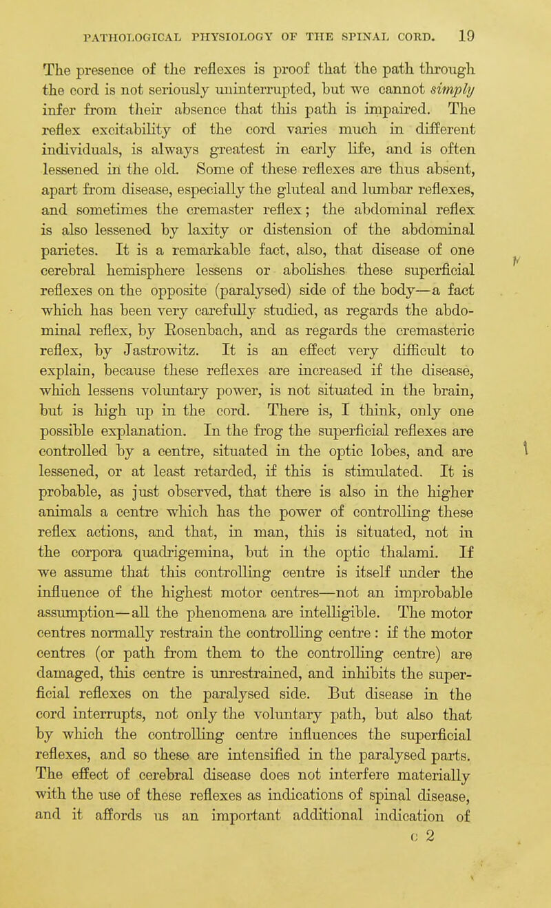 The presence of the reflexes is proof that the path tliroiigh the cord is not seriously miinterrupted, but we cannot simply infer from their absence that this path is inipaired. The reflex excitability of the cord varies much in different individuals, is always greatest in early life, and is often lessened in the old. Some of these reflexes are thus absent, apart fi'om disease, especially the gluteal and lumbar reflexes, and sometimes the cremaster reflex; the abdominal reflex is also lessened by laxity or distension of the abdominal parietes. It is a remarkable fact, also, that disease of one cerebral hemisphere lessens or aboKshes these superficial reflexes on the opposite (paralysed) side of the body—a fact which has been very carefully studied, as regards the abdo- minal reflex, by Eosenbach, and as regards the cremasteric reflex, by Jastrowitz. It is an effect very difficult to explain, because these refiexes are increased if the disease, which lessens volimtary power, is not situated in the brain, but is high up in the cord. There is, I think, only one possible explanation. In the frog the superficial reflexes are controlled by a centre, situated in the optic lobes, and are ^ lessened, or at least retarded, if this is stimulated. It is probable, as just observed, that there is also in the higher animals a centre which bas the power of controlling these reflex actions, and that, in man, this is situated, not in the corpora quadrigemina, but in the optic thalami. If we assume that this controlling centre is itself under the influence of the highest motor centres—not an improbable assumption—all the phenomena are intelligible. The motor centres normally restrain the controlling centre : if the motor centres (or path from them to the controlling centre) are damaged, this centre is unrestrained, and inhibits the super- ficial refiexes on the paralysed side. But disease in the cord interrupts, not only the volimtary path, but also that by which the controlling centre influences the superficial refiexes, and so these are intensified in the paralysed parts. The effect of cerebral disease does not interfere materially with the use of these reflexes as indications of spinal disease, and it affords us an important additional indication of (J 2