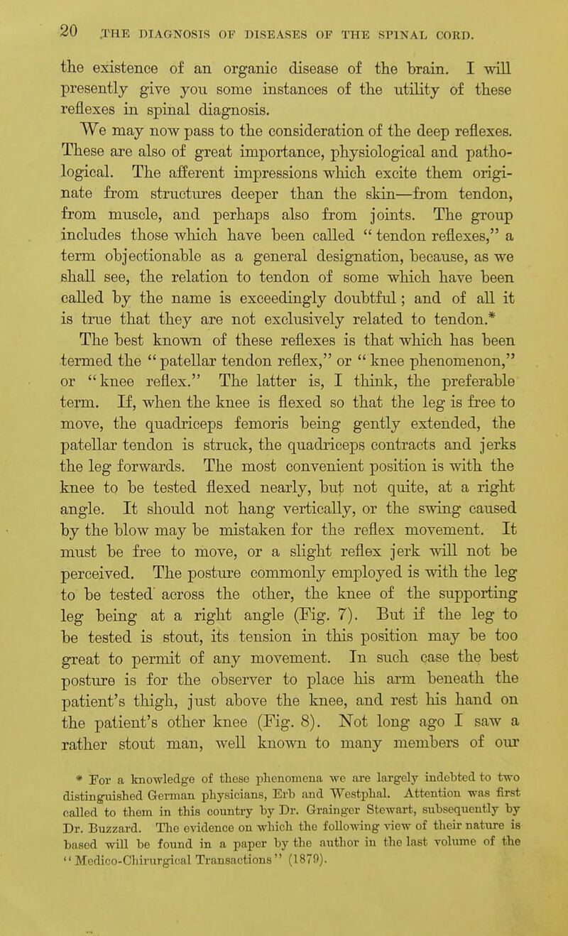 the existence of an organic disease of the brain. I will presently give you some instances of the utility of these reflexes in spinal diagnosis. We may now pass to the consideration of the deep reflexes. These are also of great importance, physiological and patho- logical. The afferent impressions which excite them origi- nate from structures deeper than the skin—from tendon, from muscle, and perhaps also from joints. The group includes those which have been called  tendon reflexes, a term objectionable as a general designation, because, as we shall see, the relation to tendon of some which have been called by the name is exceedingly doubtful; and of all it is true that they are not exclusively related to tendon.* The best known of these reflexes is that which has been termed the  patellar tendon reflex, or  knee phenomenon, or knee reflex. The latter is, I think, the preferable term. If, when the knee is flexed so that the leg is free to move, the quadriceps femoris being gently extended, the patellar tendon is struck, the quadriceps contracts and jerks the leg forwards. The most convenient position is with the knee to be tested flexed nearly, but not quite, at a right angle. It should not hang vertically, or the swing caused by the blow may be mistaken for the reflex movement. It must be free to move, or a slight reflex jerk will not be perceived. The posture commonly employed is with the leg to be tested' across the other, the knee of the supporting leg being at a right angle (Fig. 7). But if the leg to be tested is stout, its tension in this position may be too great to permit of any movement. In such case the best posture is for the observer to place his arm beneath the patient's thigh, just above the knee, and rest his hand on the patient's other knee (Fig. 8). Not long ago I saw a rather stout man, well known to many members of our * For a knowledge of these phenomena we are largely indebted to two distinguished Gei-man physicians, Erb and Westphal. Attention was first called to them in this country by Dr. Grainger Stewart, subsequently by Dr. Buzzard. The evidence on which the following view of their nature is based will be found in a paper by the author in the last volume of the Medico-Chirurgical Transactions (1879).
