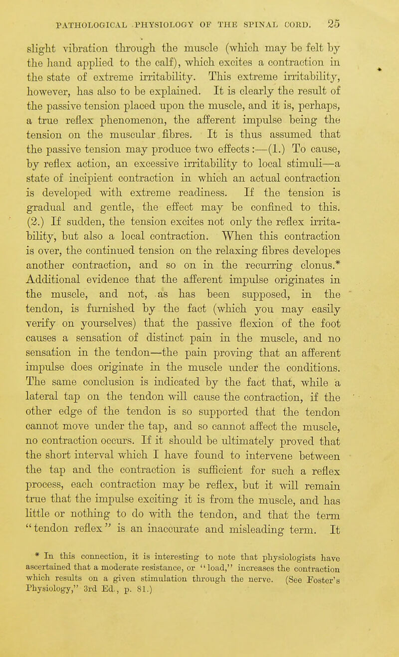 slight vibration tkrougli the muscle (which may be felt by the liand applied to the calf), which excites a contraction in the state of extreme irritability. This extreme irritability, however, has also to be explained. It is clearly the result of the passive tension placed upon the muscle, and it is, perhaps, a true reflex phenomenon, the afferent impidse being the tension on the muscular , fibres. It is thus assumed that the passive tension may produce two effects:—(1.) To cause, by reflex action, an excessive irritability to local stimuli—a state of incipient contraction in which an actual contraction is developed with extreme readiness. If the tension is gradual and gentle, the effect may be confined to this. (2.) If sudden, the tension excites not only the reflex irrita- bility, but also a local contraction. When this contraction is over, the continued tension on the relaxing fibres developes another contraction, and so on in the recurring clonus.* Additional evidence that the afferent impulse originates in the muscle, and not, as has been supposed, in the tendon, is fm-nished by the fact (which you may easily verify on yourselves) that the passive flexion of the foot causes a sensation of distinct pain in the muscle, and no sensation in the tendon—the pain proving that an afferent impulse does originate in the muscle tmder the conditions. The same conclusion is indicated by the fact that, while a lateral tap on the tendon will caiise the contraction, if the other edge of the tendon is so supported that the tendon cannot move under the tap, and so cannot affect the muscle, no contraction occurs. If it should be ultimately proved that the short interval which I have found to intervene between the tap and the contraction is suSicient for such a reflex process, each contraction may be reflex, but it will remain true that the impulse exciting it is from the muscle, and has little or nothing to do with the tendon, and that the term tendon reflex is an inaccurate and misleading term. It * In this comiection, it is interesting to note that physiologists have ascertained that a moderate resistance, or load, increases the contraction ■which results on a given stimulation through the nerve. (See Foster's rhysiology, 3rd Ed., p. 81.)
