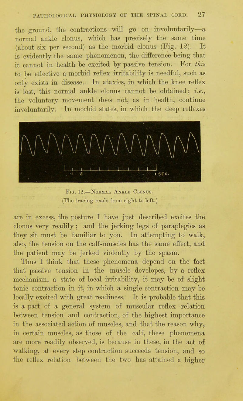 the ground, tlie contractions will go on involuntarily—a normal ankle clonus, which has precisely the same time (about six per second) as the morbid clonus (Fig. 12). It is evidently the same phenomenon, the difference being that it cannot in health be excited by passive tension. Yov this to be effective a morbid reflex irritability is needful, such as only exists in disease. In ataxics, in which the knee reflex is lost, this normal ankle clonus cannot be obtained; i.e., the voluntary movement does not, as in health, continue involuntarily. In morbid states, in which the deep reflexes Fig. 12.—Noemai Ankle Clontjs. (The tracing reads from right to left.) are in excess, the posture I have just described excites the clonus very readily; and the jerking legs of paraplegics as they sit must be familiar to you. In attempting to walk, also, the tension on the calf-muscles has the same effect, and the patient may be jerked violently by the spasm. Thus I think that these phenomena depend on the fact that passive tension in the muscle developes, by a reflex mechanism, a state of local irritability, it may be of slight tonic contraction in it, in which a single contraction may be locally excited with great readiness. It is probable that this is a part of a general system of muscular reflex relation between tension and contraction, of the highest importance in the associated action of muscles, and that the reason why, in certain muscles, as those of the calf, these phenomena are more readily observed, is because in these, in the act of walking, at every step contraction succeeds tension, and so the reflex relation between the two has attained a higher