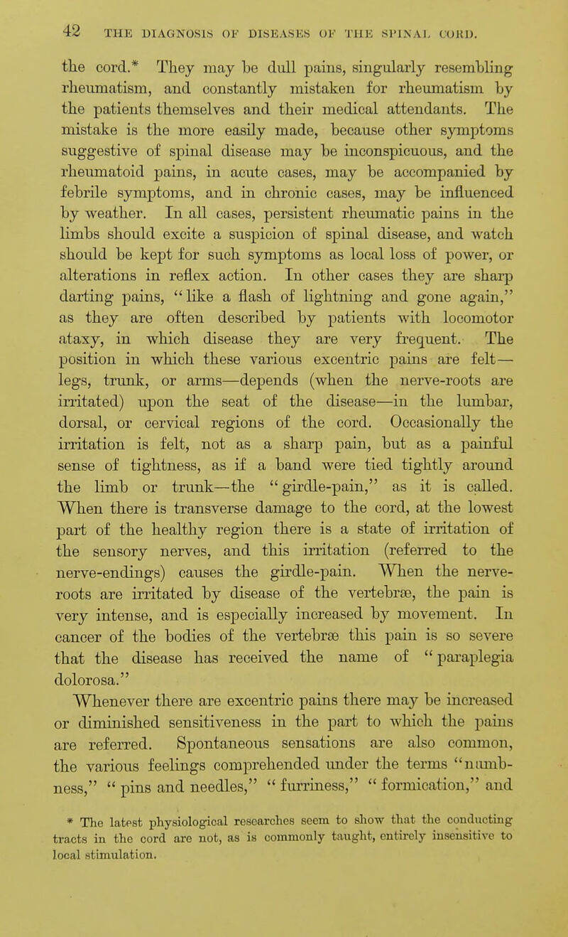 the cord.* They may be dull pains, singularly resemhling rheiiniatism, and constantly mistaken for rheumatism by the patients themselves and their medical attendants. The mistake is the more easily made, because other symptoms suggestive of spinal disease may be inconspicuous, and the rheumatoid pains, in acute cases, may be accompanied by febrile symptoms, and in chronic cases, may be influenced by weather. In all cases, persistent rheumatic pains in the limbs should excite a suspicion of spinal disease, and watch should be kept for such symptoms as local loss of power, or alterations in reflex action. In other cases they are sharp darting pains,  like a flash of lightning and gone again, as they are often described by patients with locomotor ataxy, in which disease they are very frec[uent. The position in which these various excentric pains are felt— legs, trunk, or arms—depends (when the nerve-roots are irritated) upon the seat of the disease—in the lumbar, dorsal, or cervical regions of the cord. Occasionally the irritation is felt, not as a sharp pain, but as a painful sense of tightness, as if a band were tied tightly around the limb or trunk—the  girdle-pain, as it is caUed. When there is transverse damage to the cord, at the lowest part of the healthy region there is a state of irritation of the sensory nerves, and this irritation (referred to the nerve-endings) causes the girdle-pain. When the nerve- roots are irritated by disease of the vertebrte, the pain is very intense, and is especially increased by movement. In cancer of the bodies of the vertebrae this pain is so severe that the disease has received the name of  paraplegia dolorosa. Whenever there are excentric pains there may be increased or dimiaished sensitiveness in the part to which the paius are referred. Spontaneous sensations are also common, the various feelings comprehended under the terms numb- ness,  pins and needles,  furriness,  formication, and * The latest physiological researches seem to show that the conducting tracts in the cord are not, as is commonly taught, entirely insensitive to local stimulation.