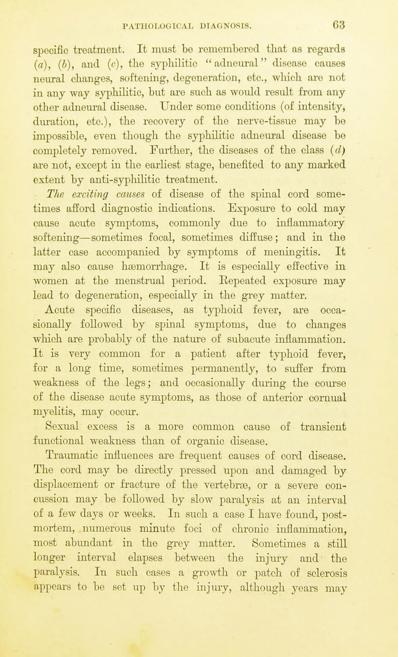 specific treatment. It must be remembered that as regards (a), (b), and (c), the syphilitic  adneural disease causes neiu-al changes, softening, degeneration, etc., which are not in any way syphiUtic, but are such as would result from any other adneiu'al disease. Under some conditions (of intensity, dm-ation, etc.), the recovery of the nerve-tissue may bo impossible, even though the syphilitic adneural disease be completely removed. Further, the diseases of the class (d) are not, except in the earliest stage, benefited to any marked extent by anti-syphilitic treatment. The exciting causes of disease of the spinal cord some- times aiford diagnostic indications. Exposure to cold may cause acute symptoms, commonly due to inflammatory softening—sometimes focal, sometimes diffuse; and in the latter case accompanied by symptoms of meningitis. It may also cause hiemorrhage. It is especially effective in women at the menstrual period. Repeated exposure may lead to degeneration, especially in the grey matter. Acute specific diseases, as typhoid fever, are occa- sionally followed by spinal symptoms, due to changes which are probably of the nature of subacute inflammation. It is very common for a patient after typhoid fever, for a long time, sometimes permanently, to siiifer from weakness of the legs; and occasionally during the course of the disease acute symptoms, as those of anteiior cornual myelitis, may occur. Sexual excess is a more common cause of transient functional weakness than of organic disease. Traumatic influences are frequent causes of cord disease. The cord may be directly pressed upon and damaged by displacement or fracture of the vertebrae, or a severe con- cussion may be followed by slow paralysis at an interval of a few days or weeks. In such a case I have found, post- mortem, numerous minute foci of chronic inflammation, most abundant in the grey matter. Sometimes a still longer interval elapses between the injury and the paralysis. In such cases a growth or patch of sclerosis appears to be set up by the injury, although years may