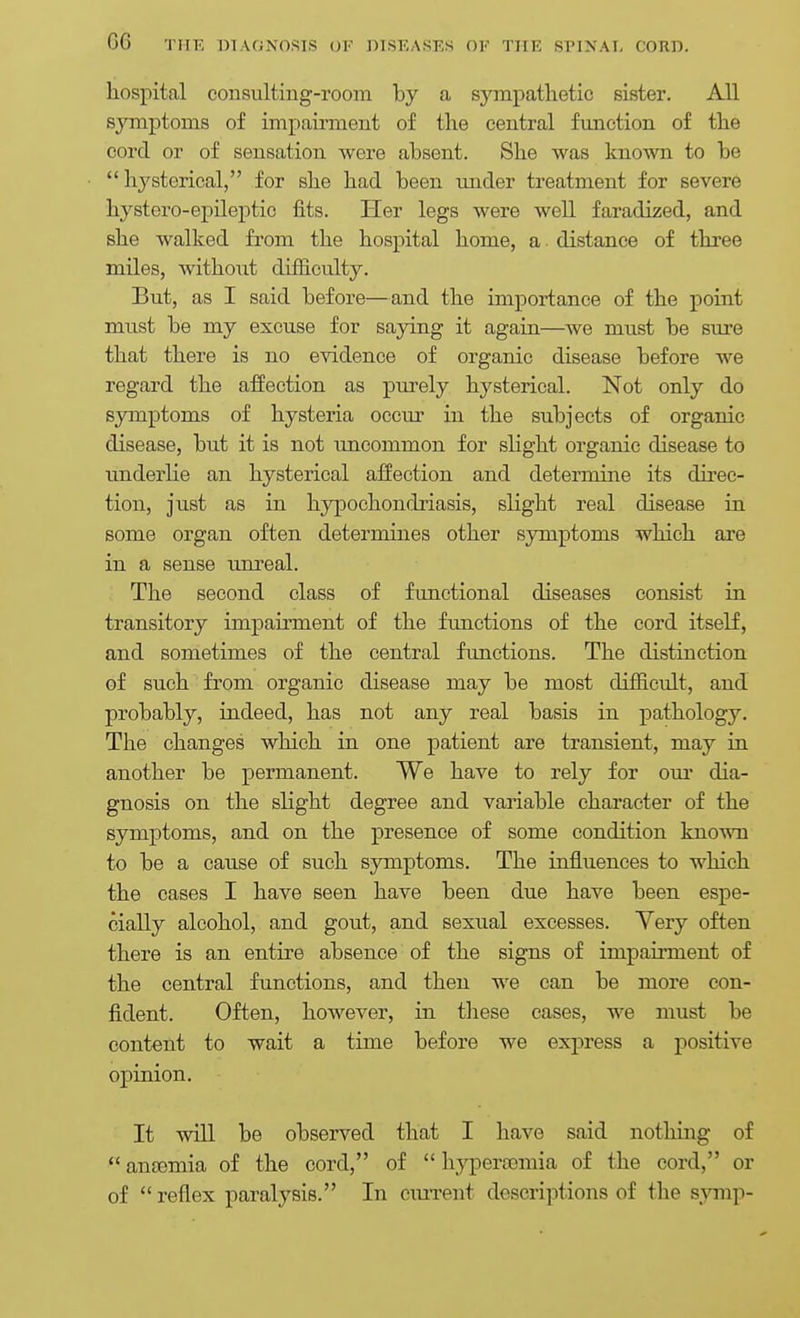 hospital consulting-room by a sympathetic sister. All symptoms of impairment of the central function of the cord or of sensation were absent. She was known to be hysterical, for she had been under treatment for severe hystero-epileptic fits. Her legs were well faradized, and she walked from the hospital home, a distance of three miles, without difficulty. But, as I said before—and the importance of the point must be my excuse for saying it again—we must be sure that there is no evidence of organic disease before we regard the affection as pm'ely hysterical. Not only do symptoms of hysteria occm' in the subjects of organic disease, but it is not imcommon for slight organic disease to underlie an hysterical affection and determine its direc- tion, just as in hypochondriasis, slight real disease in some organ often determines other symptoms which are in a sense unreal. The second class of functional diseases consist in transitory impairment of the functions of the cord itself, and sometimes of the central functions. The distinction of such from organic disease may be most difficult, and probably, indeed, has not any real basis in pathology. The changes which in one patient are transient, may in another be permanent. We have to rely for om* dia- gnosis on the slight degree and variable character of the symptoms, and on the presence of some condition known to be a cause of such symptoms. The influences to which the cases I have seen have been due have been espe- cially alcohol, and gout, and sexual excesses. Very often there is an entire absence of the signs of impairment of the central functions, and then we can be more con- fident. Often, however, in these cases, we must be content to wait a time before we express a positive opinion. It will be observed that I have said nothing of  anosmia of the cord, of  hyperasmia of the cord, or of reflex paralysis. In cxuTent descriptions of the sjnnp-