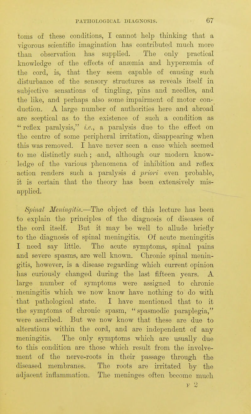 toms of tliese conditions, I cannot help thinking that a vigorous scientific imagination has contributed much more than observation has supplied. The only practical knowledge of the effects of ancomia and hyperasmia of the cord, is, that they seem cajDable of causing such distui'bance of the sensory stmctures as reveals itself in subjective sensations of tingling, pins and needles, and the Hke, and perhaps also some impairment of motor con- duction. A large number of authorities here and abroad are sceptical as to the existence of such a condition as  reflex paralysis, i.e., a paralysis due to the effect on the centre of some peripheral irritation, disappearing when this was removed. I have never seen a case which seemed to me distinctly such; and, although our modem know- ledge of the various phenomena of inhibition and reflex action renders such a paralysis d priori even probable, it is certain that the theory has been extensively mis- applied. Spinal Meningitis.—The object of this lecture has been to explain the principles of the diagnosis of diseases of the cord itself. But it may be well to allude briefly to the diagnosis of spinal meningitis. Of acute meningitis I need say little. The acute symptoms, spinal pains and severe spasms, are well known. Chronic spinal menin- gitis, however, is a disease regarding which current opinion has curiously changed during the last fifteen years. A large number of symptoms were assigned to chronic meningitis which we now know have nothing to do with that pathological state. I have mentioned that to it the symptoms of chronic spasm,  spasmodic paraplegia, were ascribed. But we now know that these are due to alterations within the cord, and are independent of any meningitis. The only symptoms which are usually due to this condition are those which result from the involve- ment of the nerve-roots in their passage through the diseased membranes. The roots are irritated by the adjacent inflammation. The meninges often become much V '> r ^