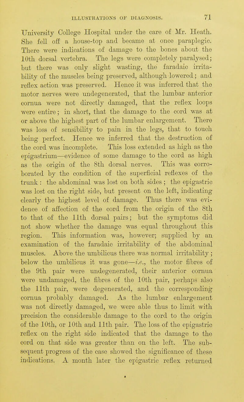 University College Ilospital under tlie care of Mr. Heath. She fell oif a house-top and became at once paraplegic. There were indications of damage to the bones about the 10th dorsal vertebra. The legs were completely paralysed; but there was only slight wasting, the faradaic irrita- bility of the muscles being preserved, although lowered; and reflex action was preserved. Hence it was inferred that the motor nerves were undegenerated, that the lumbar anterior cornua were not directly damaged, that the reflex loops were entire; in short, that the damage to the cord was at or above the highest part of the lumbar enlargement. There was loss of sensibihty to pain in the legs, that to touch being perfect. Hence we inferred that the destruction of the cord was incomplete. This loss extended as high as the epigastrium—evidence of some damage to the cord as high as the origin of the 8th dorsal nerves. This was corro- borated by the condition of the superficial reflexes of the trunk : the abdominal was lost on both sides ; the epigastric was lost on the right side, but present on the left, indicating clearly the highest level of damage. Thus there was evi- dence of affection of the cord from the origin of the 8th to that of the 11th dorsal pairs; but the symptoms did not show whether the damage was equal throughout this region. This information was, however; supplied by an examination of the faradaic irritability of the abdominal muscles. Above the umbilicus there was normal irritability; below the umbilicus it was gone—i.e., the motor fibres of the 9th pair were undegenerated, their anterior cornua were undamaged, the fibres of the 10th pair, perhaps also the 11th pair, were degenerated, and the corresponding comua probably damaged. As the lumbar enlargement was not directly damaged, we were able thus to limit with precision the considerable damage to the cord to the origin of the 10th, or 10th and 11th pair. The loss of the epigastric reflex on the right side indicated that the damage to the cord on that side was greater than on the left. The sub- sequent progress of the case showed the significance of these indications. A month later the epigastric reflex returned