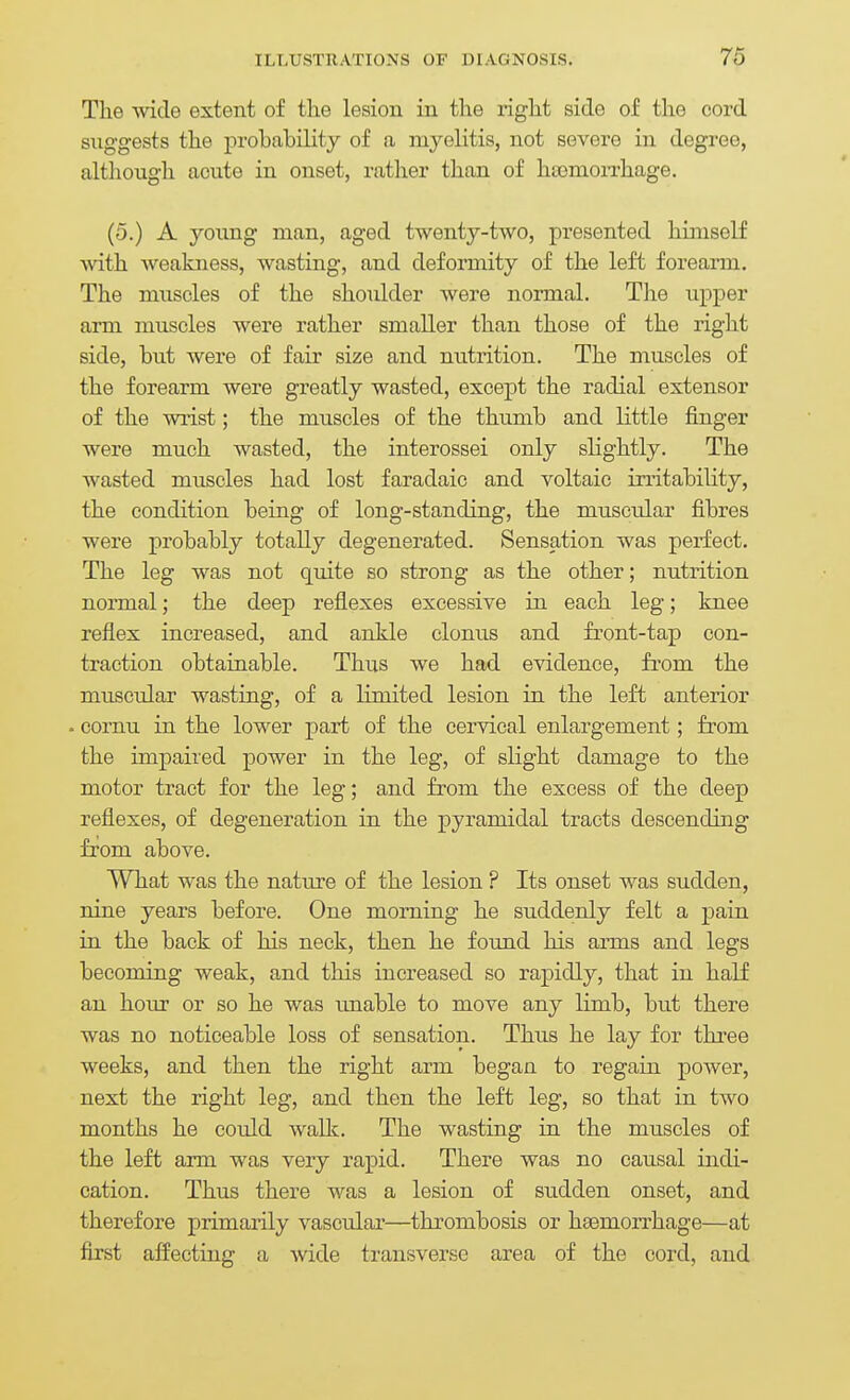 The wide extent of the lesion in the right side of the cord suggests the probability of a myelitis, not severe in degree, altliough acute in onset, rather than of hsomoixhage. (5.) A young man, aged twenty-two, presented himself with Aveakness, wasting, and deformity of the left forearm. The muscles of the shoulder were normal. Tlie upper arm muscles were rather smaller than those of the right side, but were of fair size and nutrition. The muscles of the forearm were greatly wasted, except the radial extensor of the wrist; the muscles of the thumb and little finger were much wasted, the interossei only slightly. The wasted miiscles had lost faradaic and voltaic irritability, the condition being of long-standing, the muscular fibres were probably totally degenerated. Sensation was perfect. The leg was not quite so strong as the other; nutrition normal; the deep reflexes excessive in each leg; knee reflex increased, and ankle clonus and fi'ont-tap con- traction obtainable. Thus we had evidence, from the muscular wasting, of a limited lesion in the left anterior . cornu in the lower part of the cervical enlargement; from the impaired power in the leg, of slight damage to the motor tract for the leg; and from the excess of the deep reflexes, of degeneration in the pyramidal tracts descending from above. What was the nature of the lesion ? Its onset was sudden, nine years before. One morning he suddenly felt a pain in the back of his neck, then he found his arms and legs becoming weak, and this increased so rapidly, that in half an hour or so he was imable to move any limb, but there was no noticeable loss of sensation. Thus he lay for three weeks, and then the right arm began to regain power, next the right leg, and then the left leg, so that in two months he could walk. The wasting in the muscles of the left arm was very rapid. There was no causal indi- cation. Thus there was a lesion of sudden onset, and therefore primarily vascular—thrombosis or haemorrhage—at first affecting a wide transverse area of the cord, and