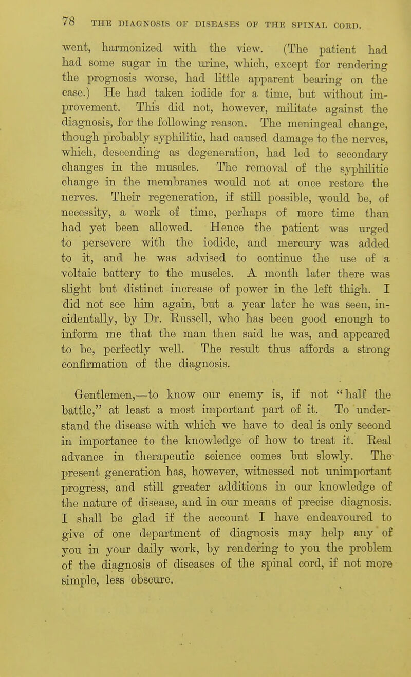 went, hamioiiized with the view. (The patient had had some sugar in the mine, which, except for rendering the prognosis worse, had little apparent bearing on the case.) He had taken iodide for a time, but without im- provement. This did not, however, militate against the diagnosis, for the follo-\viiig reason. The meningeal change, though probably syphilitic, had caused damage to the nerves, which, descending as degeneration, had led to secondary changes in the muscles. The removal of the sj^ihilitic change in the membranes would not at once restore the nerves. Their regeneration, if still possible, would be, of necessity, a work of time, perhaps of more time than had yet been allowed. Hence the patient was urged to persevere with the iodide, and mercury was added to it, and he was advised to continue the use of a voltaic battery to the muscles. A month later there was slight but distinct increase of power in the left thigh. I did not see him again, but a year later he was seen, in- cidentally, by Dr. Bussell, who has been good enough to inform me that the man then said he was, and appeared to be, perfectly well. The result thus affords a strong confirmation of the diagnosis. Gentlemen,—to know our enemy is, if not half the battle, at least a most important part of it. To -under- stand the disease with which we have to deal is only second in importance to the knowledge of how to treat it. Beal advance in therapeutic science comes but slowl3\ The present generation has, however, witnessed not unimportant progress, and still greater additions in our knowledge of the nature of disease, and in our means of precise diagnosis. I shall be glad if the account I have endeavom'ed to give of one department of diagnosis may help any of you in your daily work, by rendeiing to you the problem of the diagnosis of diseases of the spinal cord, if not more simple, less obscure.
