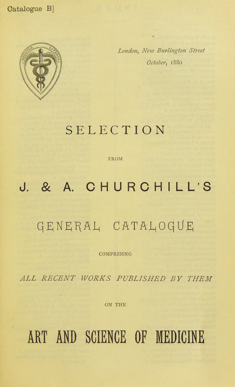 Catalogue B] London., New Burlinglott Street October, 1880 SELECTION FROM J. & A. CHURCHILL'S QENEH^I^ CftTftl^oqiiE COMPRISING ALL RECENT WORKS PUBLISHED BY THEM ON THE ART m SCIENCE OF MEDICINE