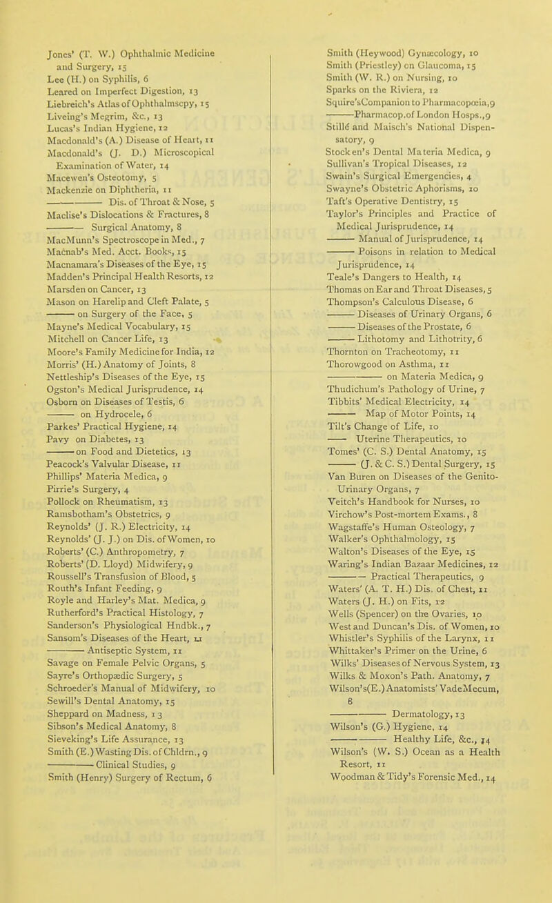 Jones' (T. W.) Ophthalmic Medicine and Surgery, 15 Lee (H.) on Syphilis, 6 Leared on Imperfect Digestion, 13 Liebreich's Atlas of Ophthalmscpy, 15 Liveing's Megrim, &c., 13 Lucas's Indian Hygiene, 12 Macdonald's (A.) Disease of Heart, n Macdonald's (J. D.) Microscopical Examination of Water, 14 Macewen's Osteotomy, s Mackenzie on Diphtheria, 11 Dis. of Throat & Nose, 5 Maclise's Dislocations & Fractures, 8 Surgical Anatomy, 8 MacMunn's Spectroscope in Med., 7 Macnab's Med. Acct. Books, 15 Macnamara's Diseases of the Eye, 15 Madden's Principal Health Resorts, 12 Marsden on Cancer, 13 Mason on Harelip and Cleft Palate, 5 —— on Surgery of the Face, s Mayne's Medical Vocabulary, 15 Mitchell on Cancer Life, 13 Moore's Family Medicine for India, 12 Morris' (H.) Anatomy of Joints, 8 Nettleship's Diseases of the Eye, 15 Ogston's Medical Jurisprudence, 14 Osborn on Diseases of Testis, 6 on Hydrocele, 6 Parkes' Practical Hygiene, 14 Pavy on Diabetes, 13 on Food and Dietetics, 13 Peacock's Valvular Disease, 11 Phillips' Materia Medica, 9 Pirrie's Surgery, 4 Pollock on Rheumatism, 13 Ramsbotham's Obstetrics, 9 Reynolds' (J. R.) Electricity, 14 Reynolds' (J. J.) on Dis. of Women, 10 Roberts' (C.) Anthropometry, 7 Roberts' (D. Lloyd) Midwifery, 9 Roussell's Transfusion of Blood, 5 Routh's Infant Feeding, 9 Royle and Harley's Mat. Medica, 9 Rutherford's Practical Histology, 7 Sanderson's Physiological Hndbk., 7 Sansom's Diseases of the Heart, u Antiseptic System, 11 Savage on Female Pelvic Organs, 5 Sayre's Orthopaedic Surgery, 5 Schroeder's Manual of Midwifery, 10 Sewill's Dental Anatomy, 15 Sheppard on Madness, i 3 Sibson's Medical Anatomy, 8 Sieveking's Life Assurance, 13 Smith (E.) WastingDis. of Chldrn., g ■ Clinical Studies, 9 Smith (Henry) Surgery of Rectum, 6 Smith (Heywood) Gyna;cology, 10 Smith (Priestley) cn Glaucoma, 15 Smith (W. R.) on Nursing, 10 Sparks on the Riviera, 12 Siiuirc'sCompanion to rharmacopoeia.g Pharmacop.of London Hosps.,9 StilM and Maisch's National Dispen- satory, g Stock en's Dental Materia Medica, 9 Sullivan's Tropical Diseases, 12 Swain's Surgical Emergencies, 4 Swayne's Obstetric Aphorisms, 10 Taft's Operative Dentistry, 15 Taylor's Principles and Practice of Medical Jurisprudence, 14 Manual of Jurisprudence, 14 Poisons in relation to Medical Jurisprudence, 14 Teale's Dangers to Health, 14 Thomas on Ear and Throat Diseases, 5 Thompson's Calculous Disease, 6 Diseases of Urinary Organs, 6 Diseases of the Prostate, 6 Lithotomy and Lithotrity, 6 Thornton on Tracheotomy, 11 Thorovvgood on Asthma, ir on Materia Medica, g Thudichum's Pathology of Urine, 7 Tibbits' Medical Electricity, 14 ■ Map of Motor Points, 14 Tilt's Change of Life, 10 — Uterine Tlierapeutics, 10 Tomes' (C. S.) Dental Anatomy, 15 (J. & C. S.) Dental Surgery, 15 Van Buren on Diseases of the Genito- urinary Organs, 7 Veltch's Handbook for Nurses, 10 Virchow's Post-mortem Exams., 8 Wagstaffe's Human Osteology, 7 Walker's Ophthalmology', 15 Walton's Diseases of the Eye, 15 Waring's Indian Bazaar Medicines, 12 Practical Therapeutics, 9 Waters' (A. T. H.) Dis. of Chest, 11 Waters (J. H.) on Fits, 12 Wells (Spencer) on the Ovaries, 10 West and Duncan's Dis. of Women, 10 Whistler's Syphilis of the Larynx, 11 Whittaker's Primer on the Urine, 6 Wilks' Diseases of Nervous System, 13 Wilks & Moxon's Path. Anatomy, 7 Wilson's(E.) Anatomists' VadeMecum, 6 Dermatology, 13 Wilson's (G.) Hygiene, 14 ■ Healthy Life, &c., 14 Wilson's (W. S.) Ocean as a Health Resort, 11 Woodman & Tidy's Forensic Med., 14