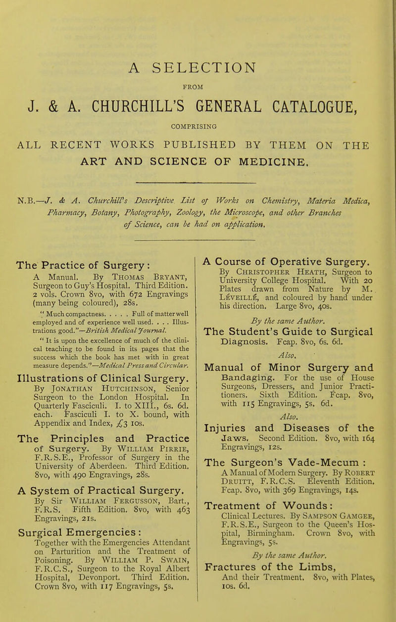 A SELECTION FROM J. & A. CHURCHILL'S GENERAL CATALOGUE, COMPRISING ALL RECENT WORKS PUBLISHED BY THEM ON THE ART AND SCIENCE OF MEDICINE. N.B.—/. <fc A. Chtirchiirs Descriptive List of Works on Chemistry, Materia Medina, Pharmacy, Botany, Photography, Zoology, the Microscope, and other Branches of Science, can be had on application. The Practice of Surgery : A Manual. By Thomas Bryant, Surgeon to Guy's Hospital. Third Edition. 2 vols. Crown 8vo, with 672 Engravings (many being coloured), 28s.  Much compactness Full of matter well employed and of experience well used. . . . Illus- trations good.—British Medical Journal.  It is upon the excellence of much of the clini- cal teaching to be found in its pages that the success which the book has met with in great measure depends.—Medical Press and Circular. Illustrations of Clinical Surgery. By Jonathan Hutchinson, Senior Surgeon to the London Hospital. In Quarterly Fasciculi. I. to XHI., 6s. 6d. each. Fasciculi I. to X. bound, with Appendix and Index, ;i^3 los. The Principles and Practice of Surgery. By William Pirrie, F.R.S.E., Professor of Surgery in the University of Aberdeen. Third Edition. 8vo, with 490 Engravings, 28s. A System of Practical Surgery. By Sir William Fergusson, Bart., F.R.S. Fifth Edition. 8vo, with 463 Engravings, 21s. Surgical Emergencies: Together with the Emergencies Attendant on Parturition and the Treatment of Poisoning. By William P. Swain, F.R.C.S., Surgeon to the Royal Albert Hospital, Devonport. Third Edition. Crown 8vo, with 117 Engravings, 5s. A Course of Operative Surgery. By Christopher Heath, Surgeon to University College Hospital. With 20 Plates drawn from Nature by M, Leveille, and coloured by hand under his du-ection. Large 8vo, 40s. By the same Author. The Student's Guide to Surgical Diagnosis. Fcap. 8vo, 6s. 6d. Also. Manual of Minor Surgery and Bandaging. For the use of House Surgeons, Dressers, and Junior Practi- tioners. Sixth Edition. Fcap. 8vo, with lis Engravings, 5s. 6d. Also. Injuries and Diseases of the Jaws, Second Edition. 8vo, with 164 Engravings, 12s. The Surgeon's Vade-Mecum : A Manual of Modem Surgery. By Robert Druitt, F.R.C.S. Eleventh Edition. Fcap. 8vo, with 369 Engravings, 14s. Treatment of Wounds: Clinical Lectures. By Sampson Gamgee, F.R.S.E,, Surgeon to the Queen's Hos- pital, Birmingham. Crown 8vo, with Engravings, 5s. By the same Author. Fractures of the Limbs, And their Treatment. 8vo, with Plates, los. 6d.