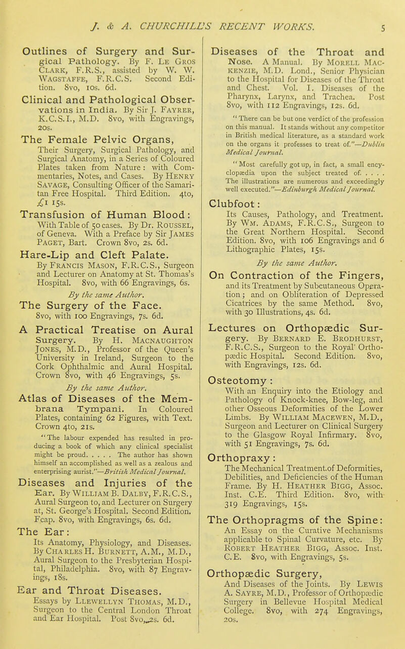 Outlines of Surgery and Sur- gical Pathology. By f. Le Gros Clark, F.R.S., assisted by W. W. Wagstaffe, F.R.C.S. Second Edi- tion. 8vo, ros. 6d. Clinical and Pathological Obser- vations in India. By Sir J. Fayrer, K.C.S.I., M.D. 8vo, witli Engravings, 20S. The Female Pelvic Organs, Their Surgery, Surgical Pathology, and Surgical Anatomy, in a Series of Coloured Plates taken from Nature : with Com- mentaries, Notes, and Cases. By Henry Savage, Consulting Officer of the Samari- tan Free Hospital. Third Edition. 4to, Transfusion of Human Blood: With Table of 50 cases. By Dr. Roussel, of Geneva. With a Preface by Sir James Paget, Bart. Crown 8vo, 2s. 6d. Hare-Lip and Cleft Palate. By Francis Mason, F.R.C.S., Surgeon and Lecturer on Anatomy at St. Thomas's Hospital. 8vo, with 66 Engravings, 6s. By the saine Author. The Surgery of the Face. 8vo, with 100 Engravings, 7s, 6d. A Practical Treatise on Aural Surgery. By H. Macnaughton Jones, M.D., Professor of the Queen's University in Ireland, Surgeon to the Cork Ophthalmic and Aural Hospital. Crown 8vo, with 46 Engravings, 5s. By tJie same Author. Atlas of Diseases of the Mem- brana Tympani. In Coloured Plates, containing 62 Figures, with Text. Crown 4to, 2is. The labour expended has resulted in pro- ducing a book of which any clinical specialist might be proud The author has shown himself an accomplished as well as a zealous and enterprising aurist.—British Medical Journal. Diseases and Injuries of the Ear. By William B. Dalby, F.R.C.S., Aural Surgeon to, and Lecturer on Surgeiy at, St. George's Hospital. Second Edition. Fcap. 8vo, with Engravings, 6s. 6d, The Ear: Its Anatomy, Physiology, and Diseases. By Charles H. Burnett, A.M., M.D., Aural Surgeon to the Presbyterian Hospi- tal, Philadelphia. Svo, with 87 Engrav- ings, 18s. Ear and Throat Diseases. Essays by Llewellyn Thomas, M.D., Surgeon to the Central London Throat and Ear Hospital. Post 8vo,^s. 6d. Diseases of the Throat and Nose. A Manual. By Morell Mac- kenzie, M.D. Lond., Senior Physician to the Hospital for Diseases of the Tliroat and Chest. Vol. I. Diseases of the Pharynx, Larynx, and Trachea. Post 8vo, with 112 Engravings, 12s. 6d.  There can be but one verdict of the profession on this manu.1l. It stands without any competitor in British medical literature, as a standard work on the organs it professes to treat of.—Dublin Medical Journal. Most carefully got up, in fact, a small ency- clopa;dia upon the subject treated of ... . The illustrations are numerous and exceedingly well executed.—Edinburgh Medical Journal. Clubfoot: Its Causes, Pathology, and Treatment. By Wm. Adams, F.R.C.S., Surgeon to the Great Northern Hospital. Second Edition. Svo, with 106 Engravings and 6 Lithogi-aphic Plates, 15s. By the same Author. On Contraction of the Fingers, and its Treatment by Subcutaneous Opera- tion ; and on Obliteration of Depressed Cicatrices by the same Method. Svo, with 30 Illustrations, 4s. 6d. Lectures on Orthopaedic Sur- gery. By Bernard E. Brodhurst, F.R.C.S., Surgeon to the Royal'Ortho- paedic Hospital, Second Edition. Svo, with Engravings, 12s. 6d. Osteotomy : With an Enquiry into the Etiology and Pathology of Knock-knee, Bow-leg, and other Osseous Deformities of the Lower Limbs. By William Macewen, M.D., Surgeon and Lecturer on Clinical Surgery to the Glasgow Royal Infirmary. Svo, with 51 Engravings, 7s. 6d. Orthopraxy : The Mechanical Treatmentof Deformities, Debilities, and Deficiencies of the Human Frame. By H. Heather Bigg, Assoc. Inst. C.E. Third Edition. Svo, with 319 Engravings, 15s. The Orthopragms of the Spine: An Essay on the Curative Mechanisms applicable to Spinal Curvature, etc. By Robert Heather Bigg, Assoc. Inst. C.E. Svo, with Engravings, 5s. Orthopaedic Surgery, And Diseases of the Joints. By Lewis A. Sayre, M.D., Professor of Orthopardic Surgery in Bellevue IIo;5pital Medical College. Svo, with 274 Engravings, 20S.