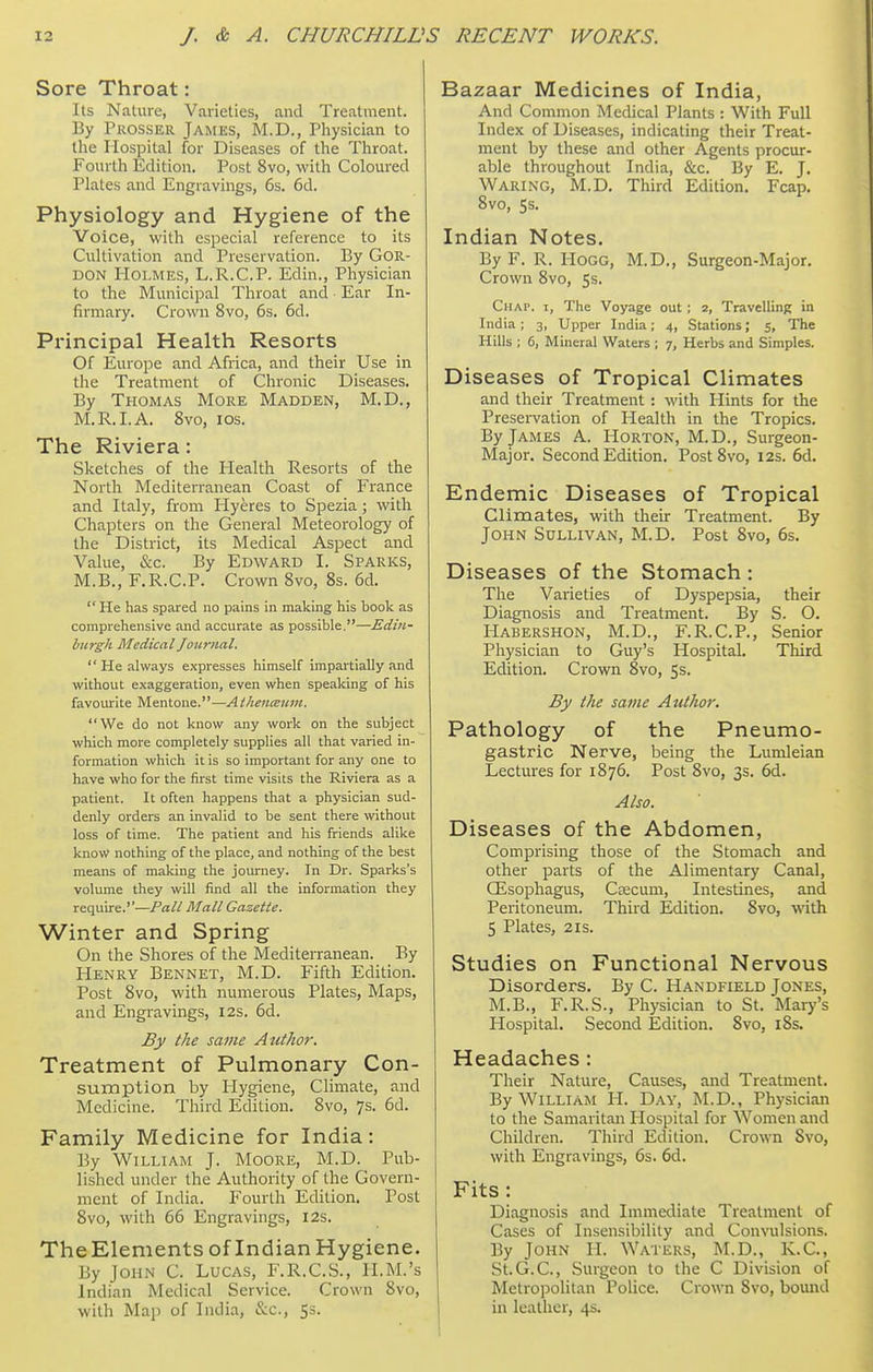 Sore Throat: Its Nalure, Varieties, and Treatment. By Prosser James, M.D., Physician to the Hospital for Diseases of the Throat. Fourth Edition. Post 8vo, with Coloured Plates and Engravings, 6s. 6d. Physiology and Hygiene of the Voice, with especial reference to its Cultivation and Preservation. By Gor- don Holmes, L.R.C.P. Edin., Physician to the Municipal Throat and Ear In- firmary. Crown 8vo, 6s. 6d. Principal Health Resorts Of Europe and Africa, and their Use in the Treatment of Chronic Diseases. By Thomas More Madden, M.D., M.R.I.A. 8vo, los. The Riviera: Sketches of the Health Resorts of the North Mediterranean Coast of France and Italy, from Plyeres to Spezia; with Chapters on the General Meteorology of the District, its Medical Aspect and Value, &c. By Edward I. Sparks, M.B., F.R.C.P. Crown 8vo, 8s. 6d.  He has spared no pains in making his book as comprehensive and accurate as possible.—Edin- burgh Medical Journal.  He always expresses himself impartially and without exaggeration, even when speaking of his favourite Mentone.—Athenceum. We do not know any work on the subject which more completely supplies all that varied in- formation which it is so important for any one to have who for the first time visits the Riviera as a patient. It often happens that a physician sud- denly orders an invalid to be sent there without loss of time. The patient and his friends alike know nothing of the place, and nothing of the best means of making the journey. In Dr. Sparks's volume they will find all the information they require.''—Pall Mall Gazette. Winter and Spring On the Shores of the Mediterranean. By Henry Bennet, M.D. Fifth Edition. Post 8vo, with numerous Plates, Maps, and Engravings, I2s. 6d. By the same Author. Treatment of Pulmonary Con- sumption by Hygiene, Climate, and Medicine. Third Edition. 8vo, 7s. 6d. Family Medicine for India: By William J. Moore, M.D. Pub- lished under the Authority of the Govern- ment of India. Fourth Edition. Post 8vo, with 66 Engravings, 12s. TheElements of Indian Hygiene. By John C. Lucas, F.R.C.S., II.M.'s Indian Medical Service. Crown 8vo, with Map of India, &c., 5s. Bazaar Medicines of India, And Common Medical Plants : With Full Index of Diseases, indicating their Treat- ment by these and other Agents procur- able throughout India, &c. By E. J. Waring, M.D. Third Edition. Fcap. 8vo, 5s. Indian Notes. By F. R. Hogg, M.D., Surgeon-Major. Crown 8vo, 5s. Chap, i, The Voyage out ; 2, Travelling in India ; 3, Upper India; 4, Stations; 5, The Hills ; 6, Mineral Waters ; 7, Herbs and Simples. Diseases of Tropical Climates and their Treatment : with Hints for the Preservation of Health in the Tropics. By James A. Horton, M.D., Surgeon- Major. Second Edition. Post8vo, 12s. 6d. Endemic Diseases of Tropical Climates, with their Treatment. By John Sullivan, M.D. Post 8vo, 6s. Diseases of the Stomach: The Varieties of Dyspepsia, their Diagnosis and Treatment. By S. O. Habershon, M.D., F.R.C.P., Senior Physician to Guy's Hospital. Third Edition. Crown 8vo, 5s. By the same Author. Pathology of the Pneumo- gastric Nerve, being the Lumleian Lectures for 1876. Post 8vo, 3s. 6d. Also. Diseases of the Abdomen, Comprising those of the Stomach and other parts of the Alimentary Canal, OEsophagus, Caecum, Intestines, and Peritoneum. Third Edition. 8vo, with 5 Plates, 2IS. Studies on Functional Nervous Disorders. By C. Handfield Jones, M.B., F.R.S., Physician to St. Mary's Hospital. Second Edition. 8vo, i8s. Headaches : Their Nature, Causes, and Treatment. By William H. Day, M.D., Phj'sician to the Samaritan Hospital for Women and Children. Third Edition. Crown Svo, with Engravings, 6s. 6d. Fits: Diagnosis and Immediate Treatment of Cases of Insensibility and Concisions. By John H. Waters, M.D., K.C., St.G.C, Surgeon to the C Division of Metro]5olitan Police. Crown Svo, bound in leather, 4s.