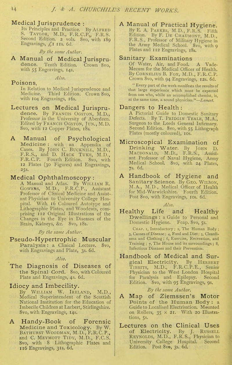 Medical Jurisprudence : Its Principles and Practice. By Alfred S. Tayi.ou, M.D., F.R.C.Py F.R.S. Second Edition. 2 vols. 8vo, with 189 Engravings, £1 us. 6d. By the same Atithoi: A Manual of Medical Jurispru- dence. Tenth Edition. Crown Bvo, with 55 Engravings, 14s. Also. Poisons, In Relation to Medical Jurisprudence and IVIedicine. Third Edition. Crown Bvo, with 104 Engravings, i6s. Lectures on Medical Jurispru- dence. By Francis Ogston, M.D., Professor in the University of Aberdeen. Edited by Francis Ogston, Jun., M.D. 8vo, with 12 Copper Plates, i8s. A Manual of Psychological Medicine : with an Appendix of Cases. By John C. Bucknill, M.D., F.R.S., and D. Hack Tuke, M.D., F.R.C.P. Fourth Edition. 8vo, with 12 Plates (30 Figures) and Engravings, 25s. Medical Ophthalmoscopy : A Manual and Atlas. By William R. GOWER-S, M.D., F.R.C.P., Assistant Professor of Clinical Medicine and Assist- ant Physician to University College Hos- pital. With 16 Coloured Autotype and Lithographic Plates, and Woodcuts, com- prising 112 Original Illustrations of the Changes in the Eye in Diseases of the Brain, Kidneys, &c. 8vo, i8s. By the same Author. Pseudo-Hypertrophic Muscular Paralysis : a Clinical Lecture. 8vo, with Engravings and Plate, 3s. 6d. Also. The Diagnosis of Diseases of the Spinal Cord. 8vo, with Coloured Plate and Engravings, 4s. 6d. Idiocy and Imbecility. By William W. Ireland, M.D., Medical Superintendent of the Scottish National Institution for the Education of Imbecile Children at Larbert, Stirlingshire. Svo, with Engravings, 14s. A Handy-Book of Forensic Medicine and Toxicology. By W. Bathurst Woodman, M.D., F.R.C.P., and C. Meymott Tidy, M.D., F.C.S. Svo, with 8 Lithographic Plates and 116 Engravings, 31s. 6d. A Manual of Practical Hygiene. By E. A. Parkes, M.D., F.R..S. Fifth Edition. By F. De Chaumont, M.D., F.R.S., Professor of Militaiy Hygiene in the Army Medical School. Svo, with 9 Plates and 112 Engravings, i8s. Sanitary Examinations Of Water, Air, and Food. A Vade- Mecum for the Medical Officer of Health. By Cornelius B. Fox, M.D., F.R.C.P. Crown Bvo, with 94 Engravings, 12s. 6d.  Every part of the work manifests the results of that large experience which must be expected from one who, while an accomplished chemist, is, at the same time, a sound physician.—Lancet. Dangers to Health : A Pictorial Guide to Domestic Sanitary Defects. By T. Pridgin Teale, M.A., Surgeon to the Leeds General Infirmary. Second Edition. Bvo, with 55 Lithograph Plates (mostly coloured), ids. Microscopical Examination of Drinking Water. By John D. Macdonald, M.D., F.R.S., Assist- ant Professor of Naval Hygiene, Army Medical School. Svo, with 24 Plates, 7s. 6d. A Handbook of Hygiene and Sanitary Science. By Geo. Wilson, M.A., M.D., Medical Officer of Health for Mid-Warwickshire. Fourth Edition. Post Bvo, with Engravings, los. 6d. Also. Healthy Life and Healthy Dwellings : a Guide to Personal and Domestic Hygiene. Fcap. Bvo, 5s. Chap, i, Introductory ; 2, The Human Body ; 3, Causes of Disease; 4, Food and Diet; 5, Cleanli- ness and Clothing; 6, Exercise, Recreation, and Training ; 7, The House and its surroundings ; 8, Infectious Diseases and their Prevention. Handbook of Medical and Sur- gical Electricity. By Herbert TiBBlTS, M.D., F.R.C.P.E., Senior Physician to the West London Hospital for Paralysis and Epilepsy. Second Edition. Bvo, with 95 Engravings, 9s. By the same Aiifho?: A Map of Ziemssen's Motor Points of the Human Body : a Guide to Localised Electrisation. Mounted on Rollers, 35 x 21. With 20 Illustra- tions, 5s. Lectures on the Clinical Uses of Electricity. By J. Russell Reynolds, M.D., F.R.S., Physician to University College Hospital. Second Edition. Post Bvs, 3s. 6d.