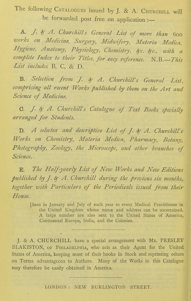 following Catalogues issued by J. & A. Churchill will be forwarded post free on application :— J' ^ ^- CImrchills General List of more than 600 ivorks on Medicine, Surgery, Midwifery, Materia Medica, Hygiene, Anatomy, Physiology, Chemistry, Sfc. ^c, with a complete Index to their Titles, for easy reference. N.B.—77^z> List includes B, C, & D. B. Selection from J. 6f A. ChurchilVs General List, comprising all recent Works ptiblished by them on the Art and Science of Medicine. 0. J. Sf A. Churchill's Catalogue of Text Books specially arranged for Students. D. A selectea and descriptive List of J. ^ A. ChurchilVs Works on Chemistry, Materia Medica, Pharmacy, Botany, Photography, Zoology, the Microscope, and other branches of Science. • E. The Half-yearly List of New Works and New Editions published by J. ^ A. Churchill during the previous six months, together with Particulars of the Pe7'iodicals issued from their House. [Sent in January and July of each year to every Medical Practitioner in the United Kingdom whose name and address can be ascertained. A large number are also sent to the United States of America, Continental Europe, India, and the Colonies. J. & A. CHURCHILL have a special arrangement with Mr. PRESLEY BLAKISTON, of Philadelphia, who acts as their Agent for the United States of America, keeping most of their books in Stock and reprinting others on Terms advantageous to Authors. Many of the Works in this Catalogue may therefore be easily obtained in America. LONDON : NEW BURLINGTON STREET.