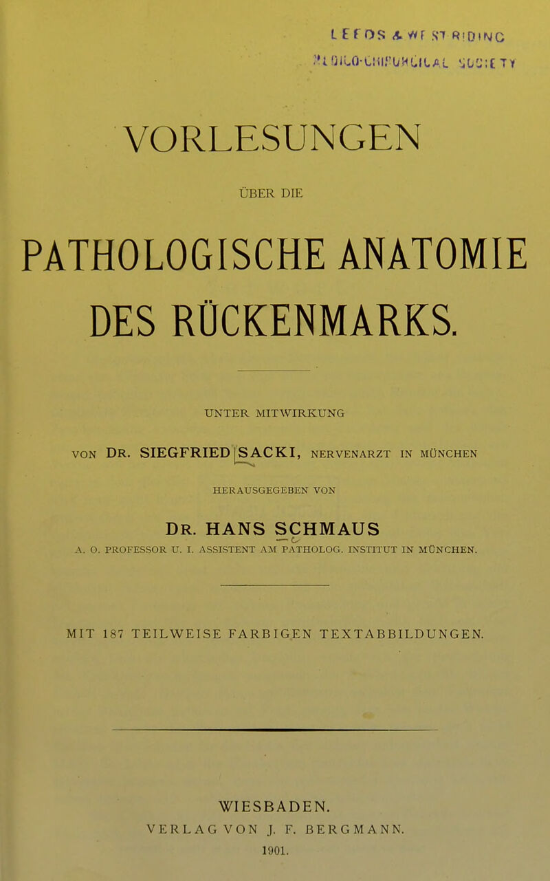 L E f OS A WF Hl RiDtN VORLESUNGEN ÜBER DIE PATHOLOGISCHE ANATOMIE DES RÜCKENMARKS. UNTER MITWIRKUNG VON Dr. SIEGFRIED'^SACKI, Nervenarzt in München HERAUSGEGEBEN VON DR. HANS SCHMAUS — c- A. O. PROFESSOR U. I. ASSISTENT AM PATHOLOG. INSTITUT IN MÜNCHEN. MIT 187 TEILWEISE FARBIGEN TEXTABBILDUNGEN. WIESBADEN. VERLAG VON J. F. BERGMANN. 190L