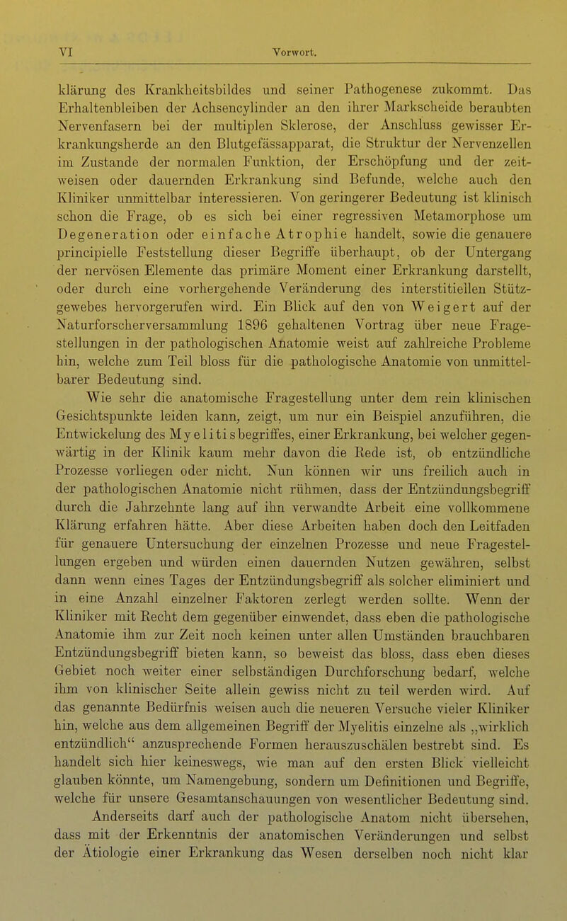 klärung des Kranklieitsbildes und seiner Pathogenese zukommt. Das Erhaltenbleiben der Achsencylinder an den ihrer Markscheide beraubten Nervenfasern bei der multiplen Sklerose, der Anschluss gewisser Er- krankungsherde an den Blutgefässapparat, die Struktur der Nervenzellen im Zustande der normalen Funktion, der Erschöpfung und der zeit- Aveisen oder dauernden Erkrankung sind Befunde, welche auch den Kliniker unmittelbar interessieren. Von geringerer Bedeutung ist klinisch schon die Frage, ob es sich bei einer regressiven Metamorphose um Degeneration oder einfache Atrophie handelt, sowie die genauere principielle Feststellung dieser Begriffe überhaupt, ob der Untergang der nervösen Elemente das primäre Moment einer Erkrankung darstellt, oder durch eine vorhergehende Veränderung des interstitiellen Stütz- gewebes hervorgerufen wird. Ein Blick auf den von Weigert auf der Naturforscherversammlung 1896 gehaltenen Vortrag über neue Frage- stellungen in der pathologischen Anatomie weist auf zahlreiche Probleme hin, welche zum Teil bloss für die pathologische Anatomie von unmittel- barer Bedeutung sind. Wie sehr die anatomische Fragestellung unter dem rein klinischen Gesichtspunkte leiden kann, zeigt, um nur ein Beispiel anzuführen, die Entwickelung des My e 1 iti sbegriffes, einer Erkrankung, bei welcher gegen- wärtig in der Klinik kaum mehr davon die Eede ist, ob entzündliche Prozesse vorliegen oder nicht. Nun können wir uns freilich auch in der pathologischen Anatomie nicht rühmen, dass der Entzündungsbegi'iff durch die Jahrzehnte lang auf ihn verwandte Arbeit eine vollkommene Klärung erfahren hätte. Aber diese Arbeiten haben doch den Leitfaden für genauere Untersuchung der einzelnen Prozesse und neue Fragestel- lungen ergeben und würden einen dauernden Nutzen gewähren, selbst dann wenn eines Tages der Entzündungsbegriff als solcher eliminiert und in eine Anzahl einzelner Faktoren zerlegt werden sollte. Wenn der Kliniker mit Recht dem gegenüber einwendet, dass eben die pathologische Anatomie ihm zur Zeit noch keinen unter allen Umständen brauchbaren Entzündungsbegriff bieten kann, so beweist das bloss, dass eben dieses Gebiet noch weiter einer selbständigen Durchforschung bedarf, welche ihm von klinischer Seite allein gewiss nicht zu teil werden wird. Auf das genannte Bedürfnis weisen auch die neueren Versuche vieler Kliniker hin, welche aus dem allgemeinen Begriff der Myelitis einzelne als „wirklich entzündlich anzusprechende Formen herauszuschälen bestrebt sind. Es handelt sich hier keineswegs, wie man auf den ersten Blick' vielleicht glauben könnte, um Namengebung, sondern um Definitionen und Begriffe, welche für unsere Gesamtanschauungen von wesentlicher Bedeutung sind. Anderseits darf auch der pathologische Anatom nicht übersehen, dass mit der Erkenntnis der anatomischen Veränderungen und selbst der Ätiologie einer Erkrankung das Wesen derselben noch nicht klar