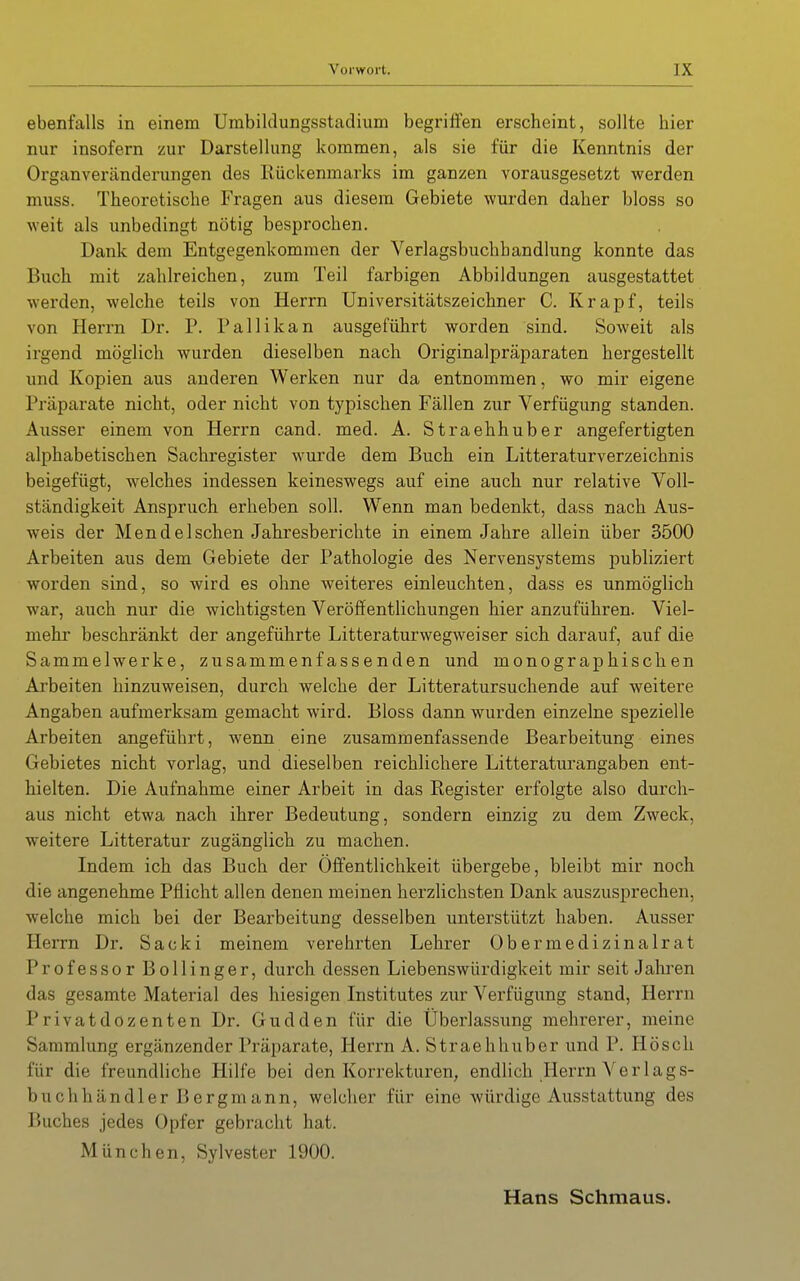 ebenfalls in einem Umbildungsstadiiim begriffen erscheint, sollte hier nur insofern zur Darstellung kommen, als sie für die Kenntnis der Organveränderungen des Rückenmarks im ganzen vorausgesetzt werden muss. Theoretische Fragen aus diesem Gebiete wurden daher bloss so weit als unbedingt nötig besprochen. Dank dem Entgegenkommen der Verlagsbuchhandlung konnte das Buch mit zahlreichen, zum Teil farbigen Abbildungen ausgestattet werden, welche teils von Herrn Universitätszeichner C. Krapf, teils von Herrn Dr. P. Pallikan ausgeführt worden sind. Soweit als irgend möglich wurden dieselben nach Originalpräparaten hergestellt und Kopien aus anderen Werken nur da entnommen, wo mir eigene Präparate nicht, oder nicht von typischen Fällen zur Verfügung standen. Ausser einem von Herrn cand. med. A. Straehhuber angefertigten alphabetischen Sachregister wurde dem Buch ein Litteraturverzeichnis beigefügt, welches indessen keineswegs auf eine auch nur relative Voll- ständigkeit Anspruch erheben soll. Wenn man bedenkt, dass nach Aus- weis der Men de Ischen Jahresberichte in einem Jahre allein über 3500 Arbeiten aus dem Gebiete der Pathologie des Nervensystems publiziert worden sind, so wird es ohne weiteres einleuchten, dass es unmöglich war, auch nur die wichtigsten Veröffentlichungen hier anzuführen. Viel- mehr beschränkt der angeführte Litteraturwegweiser sich darauf, auf die Sammelwerke, zusammenfassenden und monographischen Arbeiten hinzuweisen, durch welche der Litteratursuchende auf weitere Angaben aufmerksam gemacht wird. Bloss dann wurden einzelne spezielle Arbeiten angeführt, wenn eine zusammenfassende Bearbeitung eines Gebietes nicht vorlag, und dieselben reichlichere Litteraturangaben ent- hielten. Die Aufnahme einer Arbeit in das Register erfolgte also durch- aus nicht etwa nach ihrer Bedeutung, sondern einzig zu dem Zweck, weitere Litteratur zugänglich zu machen. Indem ich das Buch der Öff'entlichkeit übergebe, bleibt mir noch die angenehme Pflicht allen denen meinen herzlichsten Dank auszusprechen, welche mich bei der Bearbeitung desselben unterstützt haben. Ausser Herrn Dr. Sacki meinem verehrten Lehrer Ober medizinalrat Professor Bollinger, durch dessen Liebenswürdigkeit mir seit Jalu'en das gesamte Material des hiesigen Institutes zur Verfügung stand, Herrn Privatdozenten Dr. Gudden für die Überlassung mehrerer, meine Sammlung ergänzender Präparate, Herrn A. Straehhuber und P. Hösch für die freundliche Hilfe bei den Korrekturen, endlich Herrn Verlags- buchhändler Bergmann, welcher für eine würdige Ausstattung des Buches jedes Opfer gebracht hat. München, Sylvester 1900. Hans Schmaus.