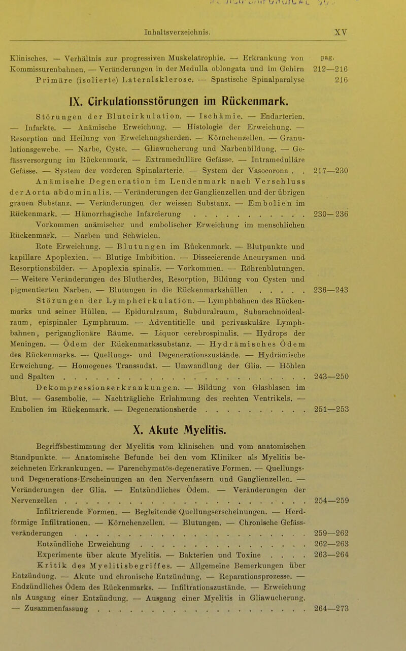 Elioisches. — Verhältnis zur progressiven Muskelatropbie. — Erlirankung von pag. Kommissurenbahnen. — Veränderungen in der Medulla oblongata und im Gehirn 212—216 Primäre (isolierte) Lateralsklerose. — Spastische Spinalparalyse 216 IX. Cirkulationsstörungen im Rückenmark. Störungen der Blutcirkulation. — Ischämie. — Endarterien. — Infarkte. — Anämische Erweichung. — Histologie der Erweichung. — Resorption und Heilung von Erweichungsherden. — Körnchenzellen. — Granu- lationsgewebe. — Narbe, Cyste. — Gliawucherung und Narbenbildung. — Ge- fässversorgung im Ilückenmark. — Extramedulläre Gefässe. — Intramedulläre Gefässe. — System der vorderen Spinalarterie. — System der Vasocorona . . 217—230 Anämische Degeneration im Lendenmark nach Verschluss der Aorta abdominalis. — Veränderungen der Ganglienzellen und der übrigen grauen Substanz. — Veränderungen der weissen Substanz. — Embolien im Rückenmark. — Hämorrhagische Infarcierung 230—236 Vorkommen anämischer und embolischer Erweichung im menschlichen Rückenmark. — Narben und Schwielen. Rote Erweichung. — Blutungen im Rückenmark. — Blutpunkte und kapillare Apoplexien. — Blutige Imbibition. — Dissecierende Aneurysmen und Resorptionsbilder. — Apoplexia spinalis. — Vorkommen. — Röhrenblutungen. — Weitere Veränderungen des Blutherdes, Resorption, Bildung von Cysten und pigmentierten Narben. — Blutungen in die Rückenmarkshüllen 236—243 Störungen der Lymphcirkulation.—Lymphbahnen des Rücken- marks und seiner Hüllen. — Epiduralraum, Subduralraum, Subarachnoideal- raum, epispinaler Lymphraum. — Adventitielle und perivaskuläre Lymph- bahnen , periganglionäre Räume. — Liquor cerebrospinalis. — Hydrops der Meningen. — Odem der Rückenmarkssubstanz. — Hydrämisches Ödem des Rückenmarks. — Quellungs- und Degenerationszustände. — Hydrämische Erweichung. — Homogenes Transsudat. — Umvrandlung der Glia. — Höhlen und Spalten 243—250 Dekompressionserkrankungen. — Bildung von Glasblasen im Blut. — Gasembolie. — Nachträgliche Erlahmung des rechten Ventrikels. — Embolien im Rückenmark. — Degenerationsherde 251—253 X. Akute Myelitis. Begriffsbestimmung der Myelitis vom klinischen und vom anatomischen Standpunkte. — Anatomische Befunde bei den vom Kliniker als Myelitis be- zeichneten Erkrankungen. — Parenchymatös-degenerative Formen. — Quellungs- und Degenerations-Erscheinungen an den Nervenfasern und Ganglienzellen. — Veränderungen der Glia. — Entzündliches Odem. — Veränderungen der Nervenzellen 254—259 Infiltrierende Formen. — Begleitende Quellnngserscheinungen. — Herd- förmige Infiltrationen. — Körnchenzellen. — Blutungen. — Chronische Gefäss- veränderungen 259—262 Entzündliche Erweichxing 262—263 Experimente über akute Myelitis. — Bakterien und Toxine .... 263—264 Kritik des Myelitisbegriffes. — Allgemeine Bemerkungen über Entzündung. — Akute und chronische Entzündung. — Reparationsprozesse. — Endzündliches Ödem des Rückenmarks. — Infiltrationszustände. — Erweichung als Ausgang einer Entzündung. — Ausgang einer Myelitis in Gliawucherung. — Zusammenfa.ssung 264—273