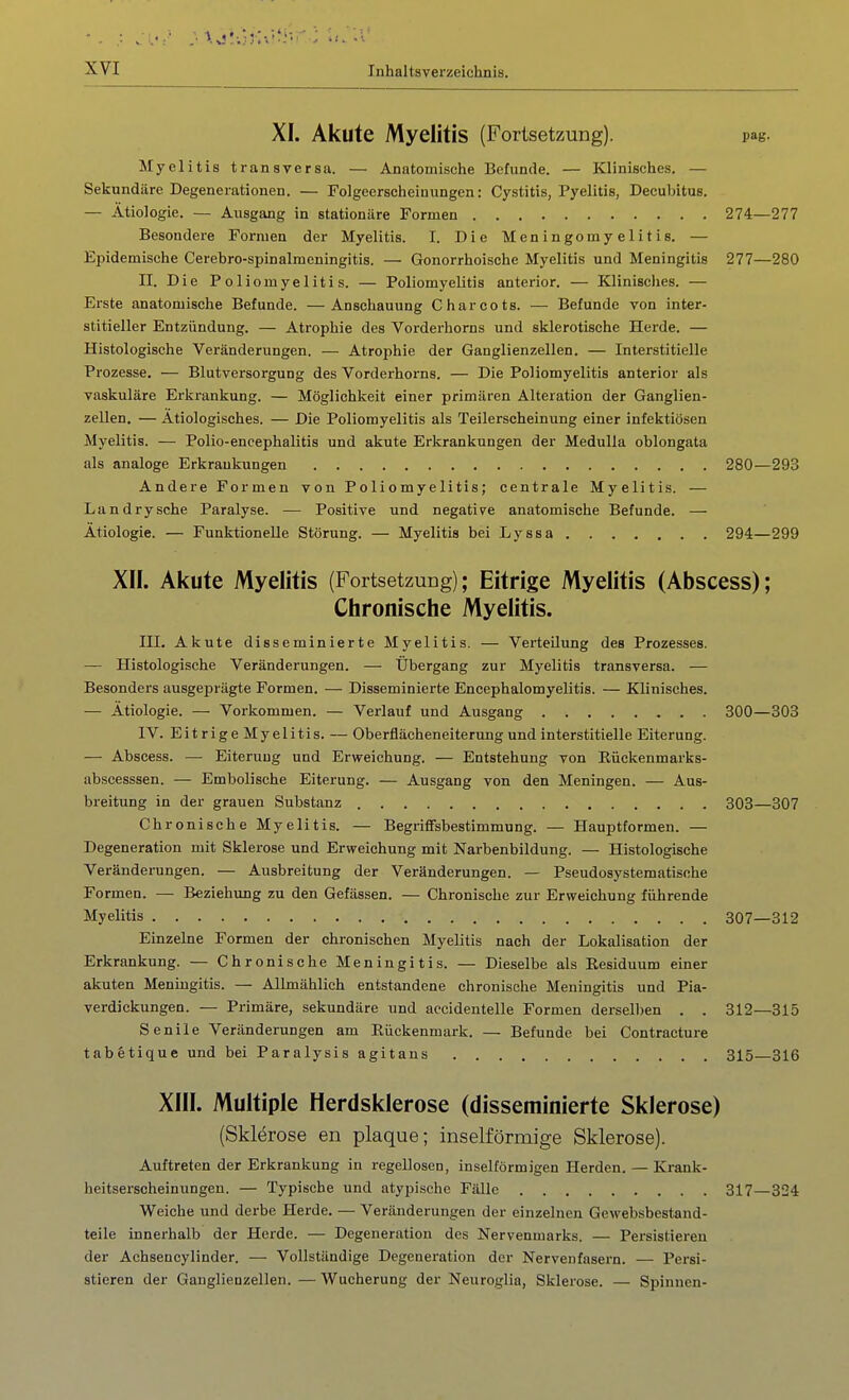 XI. Akute Myelitis (Fortsetzung). pag. Jlyelitis transversa. — Anatomische Befunde. — Klinisches. — Sekundäre Degenerationen. — Folgeerscheinungen: Cystitis, Pyelitis, Decubitus. — Ätiologie. — Ausgang in stationäre Formen 274—277 Besondere Formen der Myelitis. I. Die Meningomyelitis. — Epidemische Cerebro-spinalmeningitis. — Gonorrhoische Myelitis und Meningitis 277—280 II. Die Poliomyelitis. — Poliomyelitis anterior. — Klinisclies. — Erste anatomische Befunde. —Anschauung Charcots. — Befunde von inter- stitieller Entzündung. — Atrophie des Vorderhorns und sklerotische Herde. — Histologische Veränderungen. — Atrophie der Ganglienzellen. — Interstitielle Prozesse. — Blutversorgung des Vorderhorns. — Die Poliomyelitis anterior als vaskuläre Erkrankung. — Möglichkeit einer primären Alteration der Ganglien- zellen. — Ätiologisches. — Die Poliomyelitis als Teilersoheinung einer infektiösen Myelitis. — Polio-eneephalitis und akute Erkrankungen der MeduUa oblongata als analoge Erkrankungen 280—293 Andere Formen von Poliomyelitis; centrale Myelitis. — Landrysche Paralyse. — Positive und negative anatomische Befunde. — Ätiologie. — Funktionelle Störung. — Myelitis bei Lyssa 294—299 XII. Akute Myelitis (Fortsetzung); Eitrige Myelitis (Abscess); Chronische Myelitis. III. Akute disseminierte Myelitis. — Verteilung des Prozesses. — Histologische Veränderungen. — Übergang zur Myelitis transversa. — Besonders ausgeprägte Formen. — Disseminierte Encephalomyelitis. — Klinisches. — Ätiologie. — Vorkommen. — Verlauf und Ausgang IV. EitrigeMyelitis. — Oberflächeneiterung und interstitielle Eiterung. — Abscess. — Eiterung und Erweichung. — Entstehung von Eückenmarks- abscesssen. —- Embolische Eiterung. — Ausgang von den Meningen. — Aus- breitung in der grauen Substanz Chronische Myelitis. — Begriffsbestimmung. — Hauptformen. — Degeneration mit Sklerose und Erweichung mit Narbenbildung. — Histologische Veränderungen. — Ausbreitung der Veränderungen. — Pseudosystematische Formen. — Beziehung zu den Gefässen. — Chronische zur Erweichung führende Myelitis Einzelne Formen der chronischen Myelitis nach der Lokalisation der Erkrankung. — Chronische Meningitis. — Dieselbe als Residuum einer akuten Meningitis. — Allmählich entstandene chronische Meningitis und Pia- verdickungen. — Primäre, sekundäre und aecidentelle Formen derselben . . Senile Veränderungen am Eückenmark. — Befunde bei Contracture tabfetique und bei Paralysisagitans XIII. Multiple Herdsklerose (disseminierte Sklerose) (Sklerose en plaque; inselförmige Sklerose). Auftreten der Erkrankung in regellosen, inselförmigen Herden. — Krank- heitserscheinungen. — Typische und atypische Fälle 317—324 Weiche und derbe Herde. — Veränderungen der einzelnen Gewebsbestand- teile innerhalb der Herde. — Degeneration des Nervenmarks. — Persistieren der Achsencylinder. — Vollständige Degeneration der Nervenfasern. — Persi- stieren der Ganglienzellen. — Wucherung der Neuroglia, Sklerose. — Spinnen- 300—303 303—307 307—312 312—315 315—316