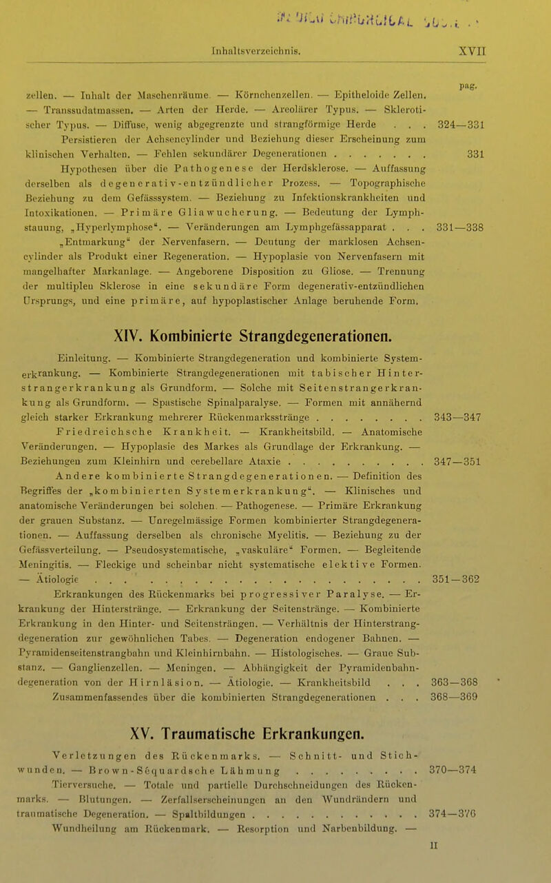 'iLvi ihn'WAHL f. L . • Inhaltsverzeichnis. XVII Zellen. — Inhalt der Maschenrttume. — Körnchenzellen. — Epitheloide Zellen. — Transsudatraas.sen. — Arten der Herde. — Areoliirer Typus. — Skleroti- scher Typus. — Diflfusc, wenig abgegrenzte und strangföriuige Herde . . . Persistieren der Achsencylinder und Beziehung dieser Erscheinung zum klinischen Verhalten. — Fehlen sekundärer Degenerationen Hypothesen über die Pathogenese der Herdsklerose. — Auffassung derselben als degenerativ-eutzündlicher Prozess. — Topographische Beziehung zu dem Gefüsssystem. — Beziehung zu Infektionskrankheiten und Intoxikationen. — Primäre Glia Wucherung. — Bedeutung der Lymph- stauung, „riyperlymphose. — Veränderungen am Lymphgefässapparat . . „Entmarkung der Nervenfasern. — Deutung der marklosen Achsen- cylinder als Produkt einer Regeneration. — Hypoplasie von Nervenfasern mit mangelhafter Markanlage. — Angeborene Disposition zu Gliose. — Trennung der multipleu Sklerose in eine sekundäre Form degenerativ-entzündlichen Ursprungs, und eine primäre, auf hyjjoplastiseher Anlage beruhende Form. XIV. Kombinierte Strangdegenerationen. Einleitung. — Kombinierte Strangdegeneration und kombinierte System- erkrankung. — Kombinierte Strangdegenerationen mit tabischer Hinter- strangerkrankung als Grundform. — Solehe mit Seitenstrangerkran- kung als Grundform. — Spastische Spinalparalyse. — Formen mit annähernd gleich starker Erkrankung mehrerer Rückenmarksstränge .343—347 Friedreichsche Krankheit. — Krankheitsbild. — Anatomische Veränderungen. — Hypoplasie des Markes als Grundlage der Erkrankung. — Beziehungen zum Kleinhirn und cerebellare Ataxie 347—351 Andere kombinierte Strangdegeneration en. •—-Definition des Begriffes der „kombinierten S y s te m er kran ku n g. — Klinisches und anatomische Veränderungen bei solchen. — Pathogenese. — Primäre Erkrankung der grauen Substanz. — ünregelmässige Formen kombinierter Strangdegenera- tionen. — Auffassung derselben als chronische Myelitis. — Beziehung zu der Gcf.ässverteilung. — Pseudosystematische, „vaskuläre Formen. — Begleitende Meningitis. — Fleckige und scheinbar nicht systematische elektive Formen. — Ätiologie ... 351 — 362 Erkrankungen des Rückenmarks bei progressiver Paralyse. —Er- krankung der Hinterstränge. — Erkrankung der Seitenstränge. — Kombinierte Erkrankung in den Hinter- und Seitensträngen. — Verhältnis der Hinterstrang- degeneration zur gewöhnlichen Tabes. — Degeneration endogener Bahnen. — Pyramidenseitenstrangbahn und Kleinhirnbahn. — Histologisches. — Graue Sub- stanz. — Ganglienzellen. — Meningen. — Abhängigkeit der Pyramidenbalin- degeneration von der Hirnläsion. — Ätiologie. — Krankheitsbild . . . 363—368 Zusammenfassendes über die kombinierten Strangdegenerationen . . . 368—309 XV. Traumatische Erkrankungen. Verletzungen des Rückenmarks. — Schnitt- und Stich- wunden.— Brown-Sequardsche Lähmung 370—374 Tierversuche. — Totale und partielle Durchschncidungcn des Rücken- marks. — Blutungen. — Zerfallserscheinungen an den Wundrändern und traumatische Degeneration. — Spaltbildungen 374—3VC Wundheilung am Rückenmark. — Resorption und Narbenbildung. — pag. 324—331 331 331—338