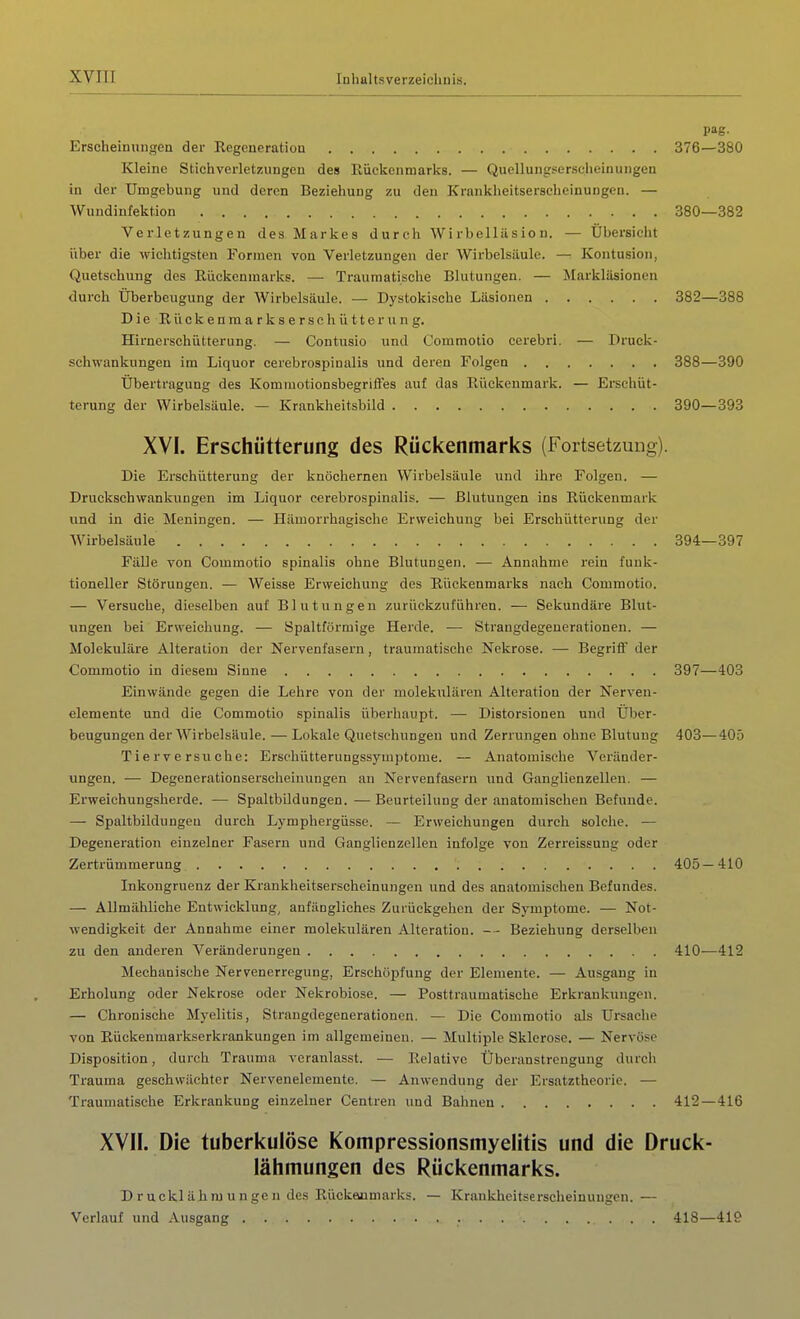 pag. Erscheinungen der Regeneration 376—380 Kleine Stichverletz.ungen des Eückenmarks. — Quellungsersciieinungen in der Umgebung und deren Beziehung zu den Krankheitserscheinungen. — Wundinfektion 380—382 Verletzungen des Markes durch Wirbelläsion. — Übersicht über die wichtigsten Formen von Verletzungen der Wirbelsäule. — Kontusion, Quetschung des Rückenmarks. — Traumatische Blutungen. — Markläsionen durch Uberbeugung der Wirbelsäule. — Dystokische Läsionen 382—388 DieRückenmarkserschütterung. Hirnerschütterung. — Contusio und Commotio cerebri. — Druck- schwankungen im Liquor cerebrospinalis und deren Folgen 388—390 Übertragung des Kommotionsbegrifl'es auf das Rückenmark. — Erschüt- terung der Wirbelsäule. — Krankheitsbild 390—393 XVI. Erschütterung des Rückenmarks (Fortsetzung). Die Erschütterung der knöchernen Wirbelsäule und ihre Folgen. — Druckschwankungen im Liquor cerebrospinalis. — Blutungen ins Rückenmark und in die Meningen. — Hämorrhagische Erweichung bei Erschütterung der Wirbelsäule 394—397 Fälle von Commotio spinalis ohne Blutungen. — Annahme rein funk- tioneller Störungen. — Weisse Erweicliung des Rückenmarks nach Commotio. — Versuche, dieselben auf Blutungen zurückzuführen. — Sekundäre Blut- ungen bei Erweichung. — Spaltförmige Herde. — Strangdegeuerationen. — Molekuläre Alteration der Nervenfasern, traumatische Nekrose. — Begriff der Commotio in diesem Sinne 397—403 Einwände gegen die Lehre von der moleknlären Alteration der Nerven- elemente und die Commotio spinalis überhaupt. — Distorsionen und Über- beugungen der Wirbelsäule. — Lokale Quetschungen und Zerrungen ohne Blutung 403—405 Tierversuche: Erschütterungssymptome. — Anatomische Veränder- ungen. — Degenerationsersclieinungen an Nervenfasern und Ganglienzellen. — Erweichungsherde. — Spaltbildungen. — Beurteilung der anatomischen Befunde. — Spaltbildungeu durch Lympliergüsse. — Erweichungen durch solche. — Degeneration einzelner Fasern und Ganglienzellen infolge von Zerreissung oder Zertrümmerung 405—410 Inkongruenz der Krankheitserscheinungen und des anatomischen Befundes. — Allmähliche Entwicklung, anfängliches Zurückgehen der Symptome. — Not- wendigkeit der Annahme einer moleknlären Alteration. - - Beziehung derselben zu den anderen Veränderungen 410—412 Mechanische Nervenerregung, Erschöpfung der Elemente. — Ausgang in Erholung oder Nekrose oder Nekrobiose. — Posttraumatische Erkranlcungen. — Chronische Myelitis, Strangdegenerationen. — Die Commotio als Ursache von Eückenmarkserkrankungen im allgemeinen. — Multiple Sklerose. — Nervöse Disposition, durch Trauma veranlasst. — Relative Überanstrengung durch Trauma geschwächter Nervenelemente. — Anwendung der Ersatztheorie. — Traumatische Erkrankung einzelner Centren und Bahnen 412—416 XVII. Die tuberkulöse Kompressionsmyelitis und die Druck- lähmungen des Rückenmarks. D r uckl äh ru u n ge n des Rückeuiuiarks. — Krankheitsersclieiuungcn. — Verlauf und Ausgang 418—419