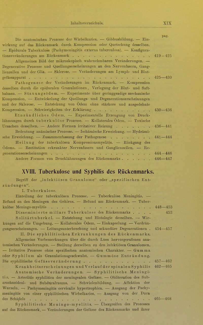 pag. Die anatomischen Prozesse der Wirbelkaries. — Gibbusbildnng. — Ein- wirkung auf das Kückeumark durcli Kompression oder Quetschung desselben. — Epidurale Tuberkulose (Pachymeningltis externa tubercnlosa). — Konfigura- tionsveränderungen am Rückenmark 419 — 425 Allgemeines Bild der mikroskopisch wahrnehmbaren Veränderungen. — Degenerative Prozesse und Quellungserscheinnngen an den Nervenfasern, Gang- lienzellen und der Glia. — Sklerose. — Veränderungen am Lymph- und Blut- gefässapparat 425—430 Pathogenese der Veränderungen im Rückenmark. — Kompression desselben durch die epiduralen Granulationen, Verlegung der Blut- und Saft- bahnen. — Stauungsödem. — Experimente über geringgradige mechanische Kompression. — Entwickelung der Quellungs- und Degenerationserscheinungen und der Sklerose. — Entstehung von Odem ohne stärkere und ausgedehnte Kompression. — Schwierigkeiten der Erklärung 430—436 Et n zün d 1 ich es Odem. — Exj)erimentelle Erzeugung von Druck- lähmungen durch tuberkulöse Prozesse. — Kollaterales Ödem. — Toxische Ursachen desselben. — Andere Formen irritativer Reizung 436—441 Bedeutung anämischer Prozesse. — Ischämische Erweichung. — Hydrämi- sche Erweichung. — Zusammenfassung der Pathogenese 441—444 Heilung der tuberkiüösen Kompressionsmyelitis. — Rückgang des Odems. — Restitution erkrankter Nervenfasern und Ganglienzellen. — Re- geuerationserscheinungen 444—446 Andere Formen von Drucklähmiingen des Rückenmarks 446—447 XVIII. Tuberkulose und Syphilis des Rückenmarks. Begriff der „infektiösen Granulome oder „spezifischen Ent- zündungen. I. Tuberkulose. Einteilung der tuberkulösen Prozesse. — Tuberkulöse Meningitis. — Befund an den Meningen des Gehirns. — Befund am Rückenmark. — Tuber- kulöse Meningo-myelitis 448—453 Disseminierte miliare Tuberkulose des Rückenmarks .... 453 Solitärtuberkel. — Entstehung und Histologie desselben. — Wir- kungen auf die Umgebung. — Kollaterales Ödem. — Einkapselung. — Verdrän- gungserscheinungen. — Leitungsunterbrechung und sekundäre Degenerationen . 454—457 II. Die syphilitischen Erkrankungen des Rückenmarks. Allgemeine Voi'bemerkungen über die durch Lues hervorgerufenen ana- tomischen Veränderungen. — Stellung derselben zu den infektiösen Granulomen. — Irritative Prozesse ohne spezifischen anatomischen Charakter. — Gumma oder Syphilom als Granulationsgeschwulst. — Gummöse Entzündung. Die syphilitische Gefässveränderung 457—462 Krankheitserscheinungen undVerlaufder spinalenSyphilis 462—465 Anatoraische Veränderungen. — Syphilitische Meningi- ti s. — Arteriitis syphilitica der meuingealen Gefässe. — Obliteratiou des Sub- arachnoideal- und Subdural'raums. — Schwielenbildung. — Affektiou der Wurzeln. — Pachymeningltis cervicalis hypertrophica. — Ausgang der Pachy- meningitis von einer syphilitischen Wirbelkaries. — Ausgang von der Dura des Schädels , 465—408 Syphilitische Mc n i n go-ni y eil t i s. — Übergreifen des Prozesses auf das Rückenmark. — Veränderungen der Gefässe des Rückenmarks und ihrer