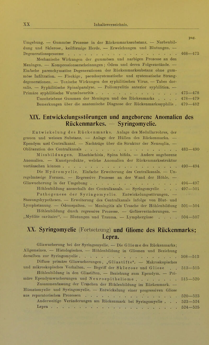 pag. Umgebung. — Gummöse Prozesse in der Rüclsenmarkssubstanz. — Narbenbil- dung und Sklerose, keilförmige Hei'de. — Erweichungen und Blutungen. — Degenerationsprozessc 468—473 Mechanische Wirkungen der gummösen und narbigen Prozesse an den Meningen. — Kompressionserscheinungen ; Ödem und deren Folgezustände. — Einfache parenchymatöse Degenerationen der Rückenmarksubstanz ohne gum- möse Infiltration. — Fleckige, pseudosystematisehc und systematische Strang- degenerationen. — Toxische Wirkungen des syphilitischen Virus. — Tabes dor- salis. — Syphilitische Spinalparalysc. — Poliomyelitis anterior syphilitica. — Primäre syphilitische Wurzelneuritis 473—478 Umschriebene Gummen der Meningen und des Rückenmarks .... 478—479 Bemerkungen über die anatomische Diagnose der Rückenmarkssyphilis . 479—482 XIX. Entwickelungsstörungen und angeborene Anomalien des Rückenmarkes. — Syringomyelie. Entwickelung des Rückenmarks. Anlage des Medullarrohi-es, der grauen und weissen Substanz. — Anlage der Hüllen des Rückenmarks. — Ependym und Centralkanal. — Nachträge über die Struktur der Neuroglia. — Obliteration des Centralkanals 483—490 Missbildungen. Rhachischisis, Spina bifida. — Andere angeborene Anomalien. — Kunstprodukte, welche Anomalien der Rückenmarksstruktur vortäuschen können 490—494 Die Hydromyelie. Einfache Erweiterung des Centralkanals. — Un- regelmässige Formen. — Regressive Prozesse an der Wand der Höhle. — Gliawucherung in der Umgebung 494—497 Höhlenbildung ausserhalb des Centralkanals. — Syringomyelie . . . 497—501 Pathogenese der Syringomyelie. Entwickelungsstörungen. — Stauungshypothesen. — Erweiterung des Centralkanals infolge von Blut- und Lymphstauung. — Ödemspalten. — Meningitis als Ursache der Höhlenbildung 501 — 504 Höhlenbildung durch regressive Prozesse. — Gefässveründerungen. — „Myglite cavitaire. — Blutungen und Trauma. — Lymphergüsse .... 504—507 XX. Syringomyelie (Fortsetzung) und Gliome des Rückenmarks; Lepra. Gliawucherung bei der Syringomyelie. — Die Gliome des Rückenmarks; Allgemeines. — Histologisches. — Höhlenbildung in Gliomen und Beziehung derselben zur Syringomyelie 508 513 Diffuse primäre Gliawucherungen, „Gliastifte; — Makroskopisches und mikroskopisches Verhalten. — Begriff der Sklerose und Gliose . . 513—515 Höhleubildung in den Gliastiften. — Beziehung zum Ependym. — Pri- märe Ependymwucherungen und Neu r oepi the 1 io me 515—520 Zusammenfassung der Ursachen der Höhlenbildung im Rückenmark. — Hämatomyelie und Syringomyelie. — Entwickelung einer progressiven Gliose aus reparatorischen Prozessen • 520 523 Anderweitige Veränderungen am Rückenmark bei Syringomyelie . . . 523—524 Lepra 524—525