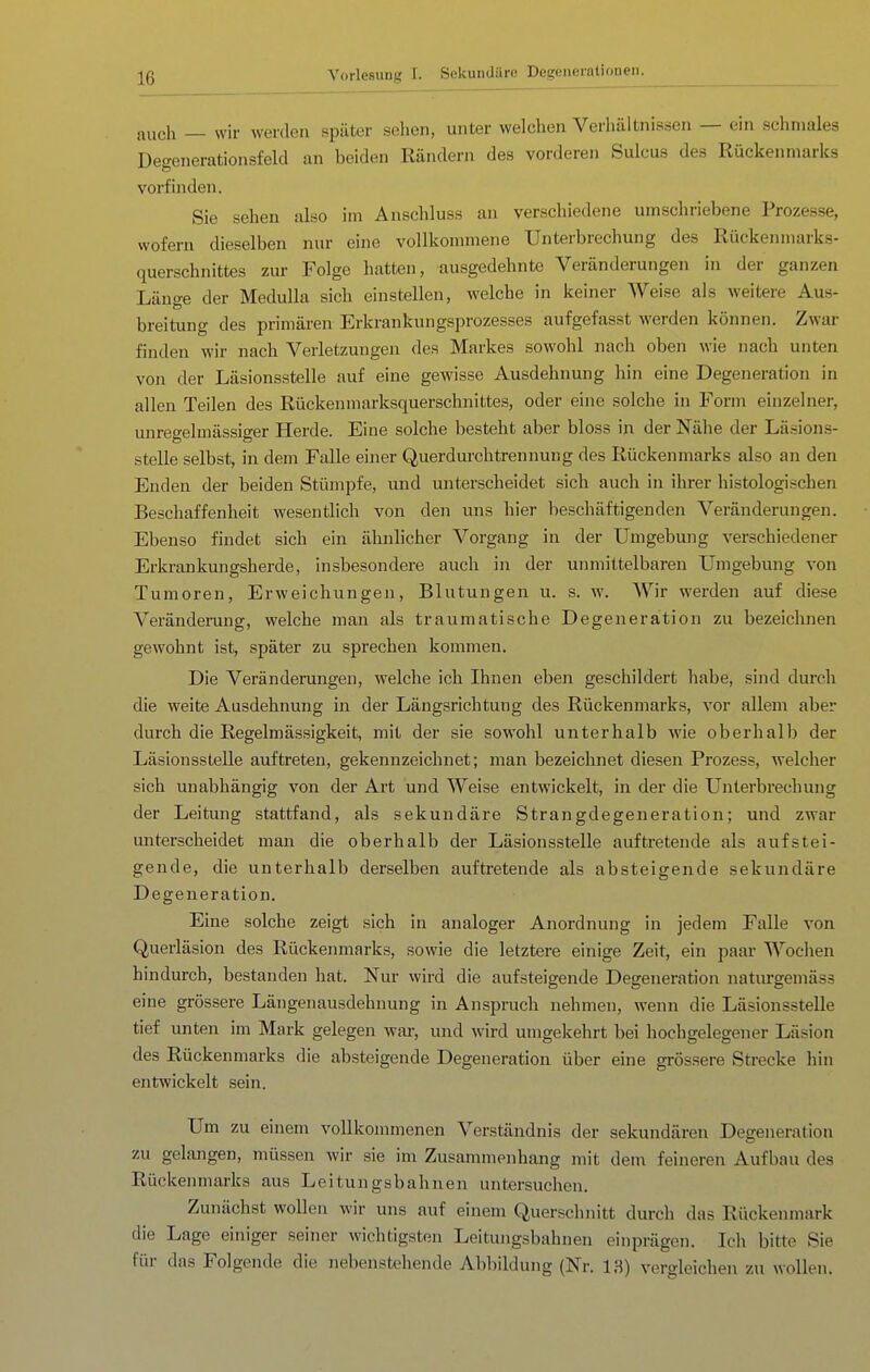 auch — wir werden später sehen, unter welchen Verhältnissen — ein schmales Decrenerationsfeld an beiden Rändern des vorderen Sulcus des Rückenmarks vorfinden. Sie sehen also im Anschluss an verschiedene umschriebene Prozesse, wofern dieselben nur eine vollkommene Unterbrechung des Rückenmarks- querschnittes zur Folge hatten, ausgedehnte Veränderungen in der ganzen Länge der Medulla sich einstellen, welche in keiner Weise als weitere Aus- breitung des primären Erkrankungsprozesses aufgefasst werden können. Zwar finden wir nach Verletzungen des Markes sowohl nach oben wie nach unten von der Läsionsstelle auf eine gewisse Ausdehnung hin eine Degeneration in allen Teilen des Rückenmarksquerschnittes, oder eine solche in Form einzelner, unregelmässiger Herde. Eine solche besteht aber bloss in der Nähe der Läsion.s- stelle selbst, in dem Falle einer Querdurchtrennung des Rückenmarks also an den Enden der beiden Stümpfe, und unterscheidet sich auch in ihrer histologischen Beschaffenheit wesentlich von den uns hier beschäftigenden Veränderungen. Ebenso findet sich ein ähnlicher Vorgang in der Umgebung verschiedener Erkrankungsherde, insbesondere auch in der unmittelbaren Umgebung von Tumoren, Erweichungen, Blutungen u. s. w. Wir werden auf diese Veränderung, welche man als traumatische Degeneration zu bezeichnen gewohnt ist, später zu sprechen kommen. Die Veränderungen, welche ich Ihnen eben geschildert habe, sind durch die weite Ausdehnung in der Längsrichtung des Rückenmarks, vor allem aber durch die Regelmässigkeit, mit der sie sowohl unterhalb wie oberhalb der Läsionsstelle auftreten, gekennzeichnet; man bezeichnet diesen Prozess, welcher sich unabhängig von der Art und Weise entwickelt, in der die Unterbrechung der Leitung stattfand, als sekundäre Strangdegeneration; und zwar unterscheidet man die oberhalb der Läsionsstelle auftretende als aufstei- gende, die unterhalb derselben auftretende als absteigende sekundäre Degeneration. Eine solche zeigt sich in analoger Anordnung in jedem Falle von Querläsion des Rückenmarks, sowie die letztere einige Zeit, ein paar Wochen hindurch, bestanden hat. Nur wird die aufsteigende Degeneration naturgemäss eine grössere Längenausdehnung in Anspruch nehmen, wenn die Läsionsstelle tief unten im Mark gelegen wai-, und wird umgekehrt bei hochgelegener Läsion des Rückenmarks die absteigende Degeneration über eine grössere Strecke hin entwickelt sein. Um zu einem vollkommenen Verständnis der sekundären Degeneration zu gelangen, müssen wir sie im Zusammenhang mit dem feineren Aufbau des Rückenmarks aus Leitungsbahnen untersuchen. Zunächst wollen wir uns auf einem Querschnitt durch das Rückenmark die Lage einiger seiner wichtigsten Leitungsbahnen einprägen. Ich bitte Sie für das Folgende die nebenstehende Abbildung (Nr. 13) vergleichen zu wollen.