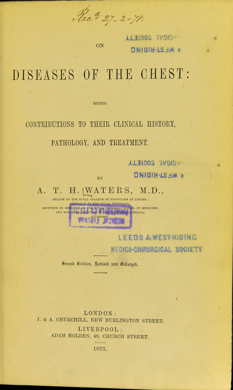 A13I00S IVOIO- ONiam-JUJJM • DISEASES OF THE CHEST: BEING CONTRIBUTIONS TO THEIR CLINICAL HISTORY, PATHOLOGY, AND TREATMENT. A13J00S iVOiO- A. T. H. [WATEES, M.D., FELLOW OF THE ROYAL OOLLEOB OF PHYSICIANS OF LONDON ; LEOTOEEB ON MEIPOINE AT THE KOY^^NFIKMAE^C^Idl OF MEDICINE, AND FORMERLY PHYSICIAN TO THE NORTHBBN HOSPITAL, L.- LIVERPOOL. ^ 1 LEEDS ^WEST-RIDINC MEDICO-CHIRURCICAL SOCIETY JJttortb Saition, llebiseb anb gnlargeb. LONDON: J. & A. CHUECHILL, NEW BUELINGTON STEEET. LIVEBPOOL: ADAM HOLDEN, 48, CHUECH STEEET. 1873.