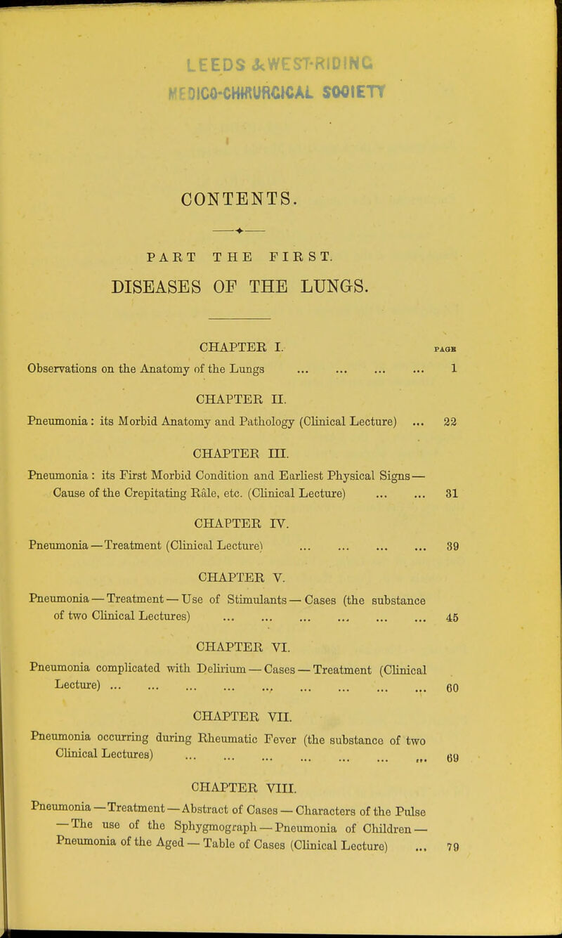 LEEDS A;WEST-RIDING MEDICO-CHWURCICAl SOCIETY CONTENTS. PART THE FIRST. DISEASES OF THE LUNGS. CHAPTER I. PAOK Observations on the Anatomy of the Lungs 1 CHAPTER n. Pneumonia: its Morbid Anatomy and Pathology (Clinical Lecture) ... 22 CHAPTER m. Pneumonia : its First Morbid Condition and Earliest Physical Signs — Cause of the Crepitating Rale, etc. (Chnical Lecture) 31 CHAPTER IV. Pneumonia—Treatment (Clinical Lecture) 39 CHAPTER V. Pneumonia — Treatment — Use of Stimulants — Cases (the substance of two Chnical Lectures) 45 CHAPTER VI. Pneumonia complicated with Delirium —Cases —Treatment (Clinical Lecture) 60 CHAPTER VII. Pneumonia occurring during Rheumatic Fever (the substance of two Clinical Lectures) 69 CHAPTER VIII. Pneumonia —Treatment — Abstract of Cases — Characters of the Pulse — The use of the Sphygmograph — Pneumonia of Children — Pneumonia of the Aged — Table of Cases (Chnical Lecture) ... 79