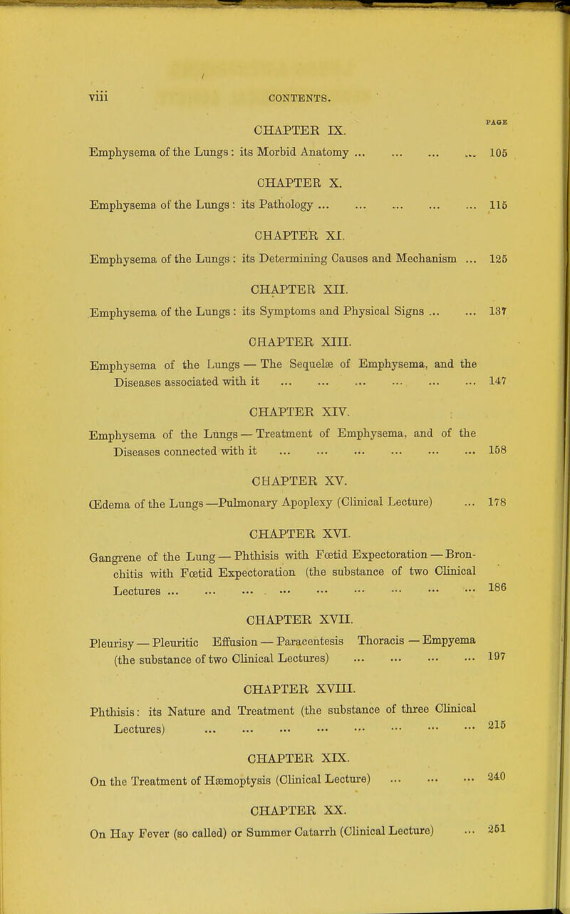 FAOE CHAPTER IX. Emphysema of the Lungs: its Morbid Anatomy ... 105 CHAPTER X. Emphysema of the Limgs: its Pathology 115 CHAPTER XI. Emphysema of the Limgs: its Determining Causes and Mechanism ... 125 CHAPTER XII. Emphysema of the Lungs: its Symptoms and Physical Signs 137 CHAPTER Xin. Emphysema of the Lungs — The Sequels of Emphysema, and the Diseases associated with it 147 CHAPTER XIV. Emphysema of the Lungs — Treatment of Emphysema, and of the Diseases connected with it 158 CHAPTER XV. (Edema of the Lungs —Pulmonary Apoplexy (Clinical Lecture) ... 178 CHAPTER XVI. Gangrene of the Lvmg — Phthisis with Foetid Expectoration — Bron- chitis with Foetid Expectoration (the substance of two Chnical Lectures ... ... ••• ••• ••• ••• ••• ••• ••• CHAPTER XVII. Pleurisy — Pleuritic Effusion — Paracentesis Thoracis — Empyema (the substance of two Clinical Lectures) 197 CHAPTER XVIII. Phthisis: its Nature and Treatment (the substance of three Clinical Lectures) ^■'■^ CHAPTER XIX. On the Treatment of Haemoptysis (Clinical Lecture) 240 CHAPTER XX. On Hay Fever (so called) or Summer Catarrh (Clinical Lecture) ... 261