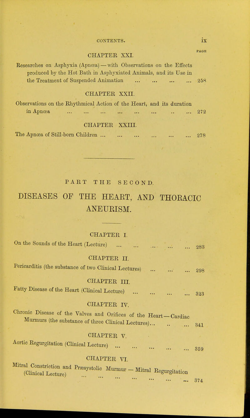 PAQE CHAPTER XXI. Researches on Asphyxia (Apnoea) — with Observations on the Effects produced by the Hot Bath in Asphyxiated Animals, and its Use in the Treatment of Suspended Animation 258 CHAPTER XXII. Observations on the Rhythmical Action of the Heart, and its duration in Apnoea 272 CHAPTER XXIII. The Apnoea of StiU-bom Children 278 PART THE SECOND. DISEASES OF THE HEAET, AND THOEACIC ANEUEISM. CHAPTER I. On the Sounds of the Heart (Lecture) CHAPTER II. Pericarditis (the substance of two Clinical Lectures) CHAPTER III. Fatty Disease of the Heart (Clinical Lecture) 283 298 323 CHAPTER IV. Chronic Disease of the Valves and Orifices of the Heart - Cardiac Murmurs (the substance of three CHnical Lectui-esj 341 CHAPTER V. Aortic Regurgitation (Clinical Lecture) * •• 859 CHAPTER VI 374