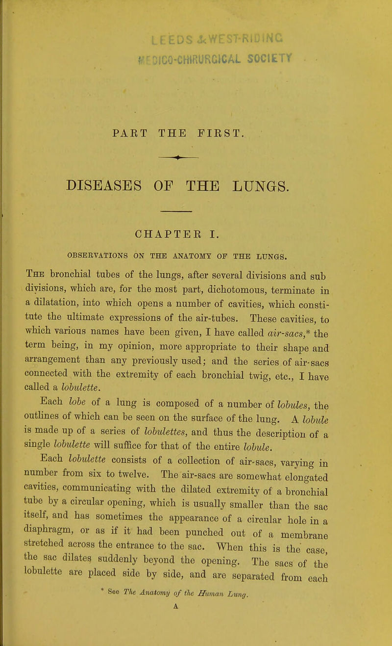 LEEDS A:WE f^'CO-CHiRURCICAL SOCIETY PAKT THE FIKST, DISEASES OF THE LUNGS. CHAPTEK I. OBSERVATIONS ON THE ANATOMY OP THE LUNGS. The bronchial tubes of the lungs, after several divisions and sub divisions, which are, for the most part, dichotomous, terminate in a dilatation, into which opens a number of cavities, which consti- tute the ultimate expressions of the air-tubes. These cavities, to which various names have been given, I have called air-sacs* the term being, in my opinion, more appropriate to their shape and arrangement than any previously used; and the series of air-sacs connected with the extremity of each bronchial twig, etc., I have called a lohulette. Each lole of a lung is composed of a number of lobules, the outhnes of which can be seen on the surface of the lung. A lobule is made up of a series of lobulettes, and thus the description of a single lohulette will suflace for that of the entire lobule. Each lohulette consists of a collection of air-sacs, varying in number from six to twelve. The air-sacs are somewhat elongated cavities, communicating with the dilated extremity of a bronchial tube by a circular opening, which is usually smaller than the sac itself, and has sometimes the appearance of a circular hole in a diaphragm, or as if it had been punched out of a membr ane stretched across the entrance to the sac. When this is the case, the sac dilates suddenly beyond the opening. The sacs of the lohulette are placed side by side, and are separated from each * See The Anatomy of the Human Lung. A