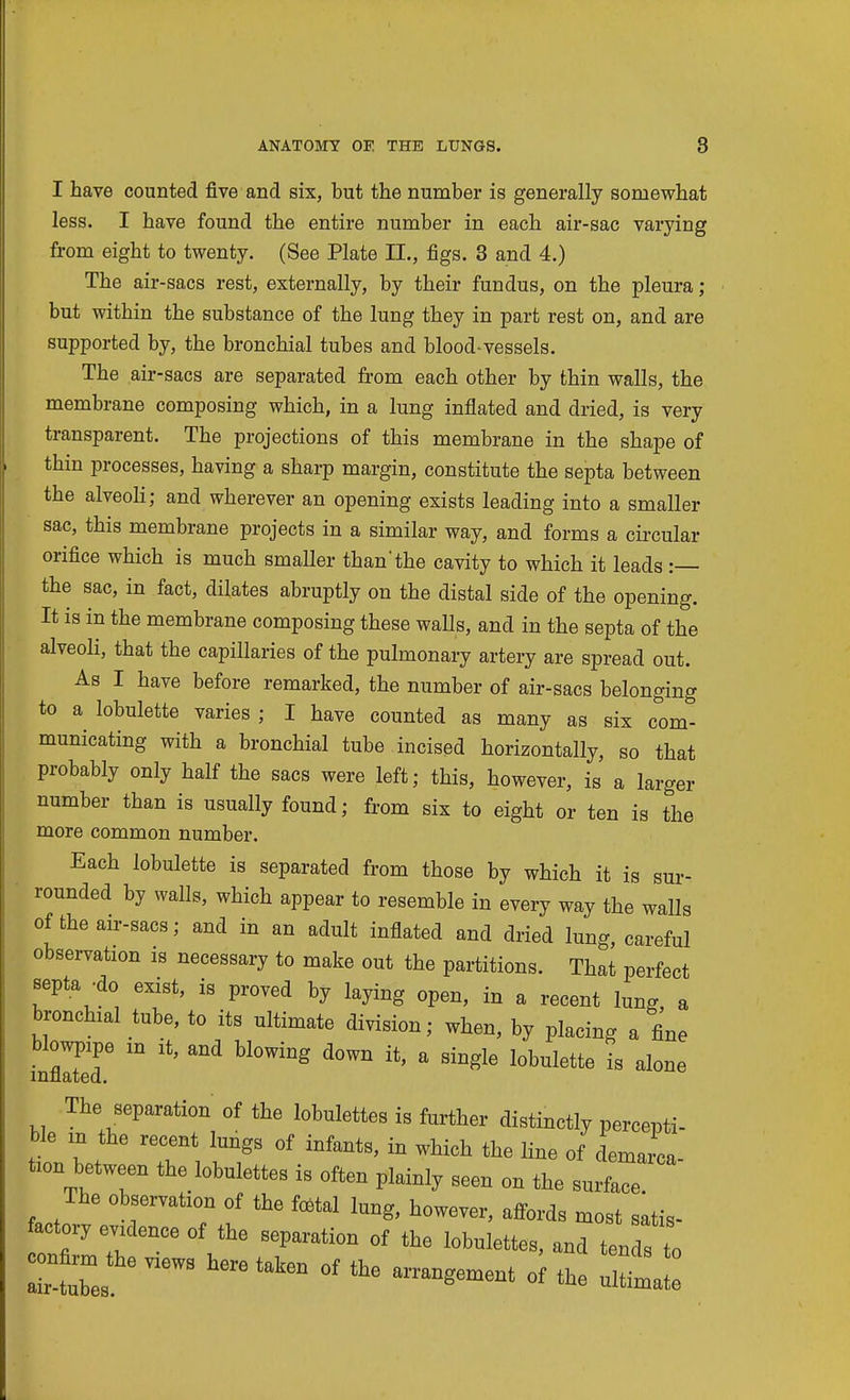 I have counted five and six, but the number is generally somewhat less. I have found the entire number in each air-sac varying from eight to twenty. (See Plate II., figs. 3 and 4.) The air-sacs rest, externally, by their fundus, on the pleura; but within the substance of the lung they in part rest on, and are supported by, the bronchial tubes and blood-vessels. The air-sacs are separated from each other by thin walls, the membrane composing which, in a lung inflated and dried, is very transparent. The projections of this membrane in the shape of thin processes, having a sharp margin, constitute the septa between the alveoli; and wherever an opening exists leading into a smaller sac, this membrane projects in a similar way, and forms a cu-cular orifice which is much smaller than'the cavity to which it leads :— the sac, in fact, dilates abruptly on the distal side of the opening. It is in the membrane composing these waUs, and in the septa of the alveoli, that the capillaries of the pulmonary artery are spread out. As I have before remarked, the number of air-sacs belonging to a lobulette varies ; I have counted as many as six com- municating with a bronchial tube incised horizontally, so that probably only half the sacs were left; this, however, is a larger number than is usually found; from six to eight or ten is the more common number. Each lobulette is separated from those by which it is sur- rounded by walls, which appear to resemble in every way the walls of the an-sacs; and in an adult inflated and dried lung, careful observation is necessary to make out the partitions. That perfect Bepta -do exist, is proved by laying open, in a recent lung a bronchial tube, to its ultimate division; when, by placing a fine blowpxpe m it, and blowing down it, a single lobulette is alone mnated. The separation of the lobulettes is further distinctly percepti- ble in the recent lungs of infants, in which the line of demaica tion between the lobulettes is often plainly seen on the surface The observation of the fcBtal lung, however, affords most satis- actory evidence of the separation of the lobulettes, and tends to confirm the views here tnlrAn 4^1.^ air-tubes. arrangement of the ultimate