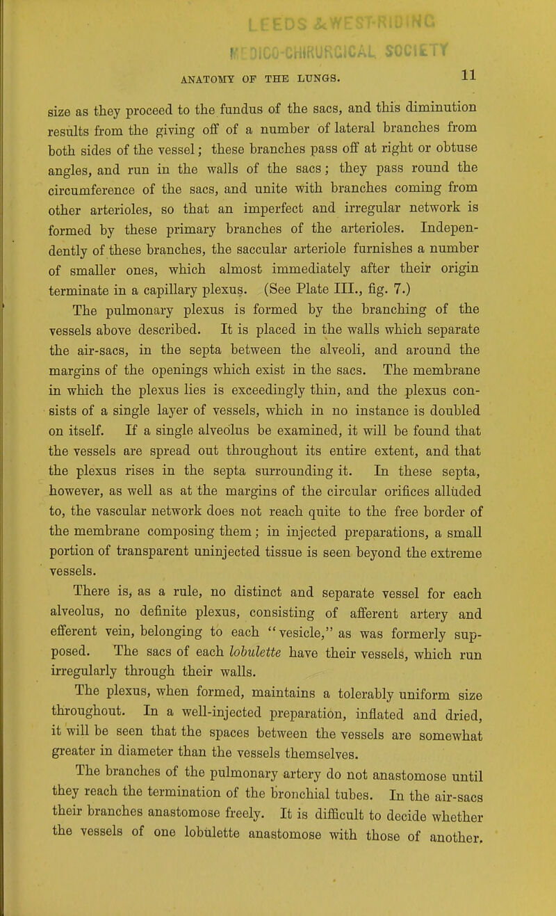 i_ i_ t. ^ r UAL SOiiik. i r ANATOMY OF THE LUNGS. 11 size as they proceed to the fundus of the sacs, and this diminution results from the giving off of a number of lateral branches from both sides of the vessel; these branches pass off at right or obtuse angles, and run in the walls of the sacs; they pass round the circumference of the sacs, and unite with branches coming from other arterioles, so that an imperfect and irregular network is formed by these primary branches of the arterioles. Indepen- dently of these branches, the saccular arteriole furnishes a number of smaller ones, which almost immediately after their origin terminate in a capillary plexus. (See Plate III., fig. 7.) The pulmonary plexus is formed by the branching of the vessels above described. It is placed in the walls which separate the air-sacs, in the septa between the alveoli, and around the margins of the openings which exist in the sacs. The membrane in which the plexus lies is exceedingly thin, and the plexus con- sists of a single layer of vessels, which in no instance is doubled on itself. If a single alveolus be examined, it will be found that the vessels are spread out throughout its entire extent, and that the plexus rises in the septa surrounding it. In these septa, however, as well as at the margins of the circular orifices alluded to, the vascular network does not reach quite to the free border of the membrane composing them; in injected preparations, a small portion of transparent uninjected tissue is seen beyond the extreme vessels. There is, as a rule, no distinct and separate vessel for each alveolus, no definite plexus, consisting of afferent artery and efferent vein, belonging to each vesicle, as was formerly sup- posed. The sacs of each lobulette have their vessels, which run irregularly through their walls. The plexus, when formed, maintains a tolerably uniform size throughout. In a well-injected preparation, inflated and dried, it will be seen that the spaces between the vessels are somewhat greater in diameter than the vessels themselves. The branches of the pulmonary artery do not anastomose until they reach the termination of the bronchial tubes. In the air-sacs their branches anastomose freely. It is difficult to decide whether the vessels of one lobulette anastomose with those of another.