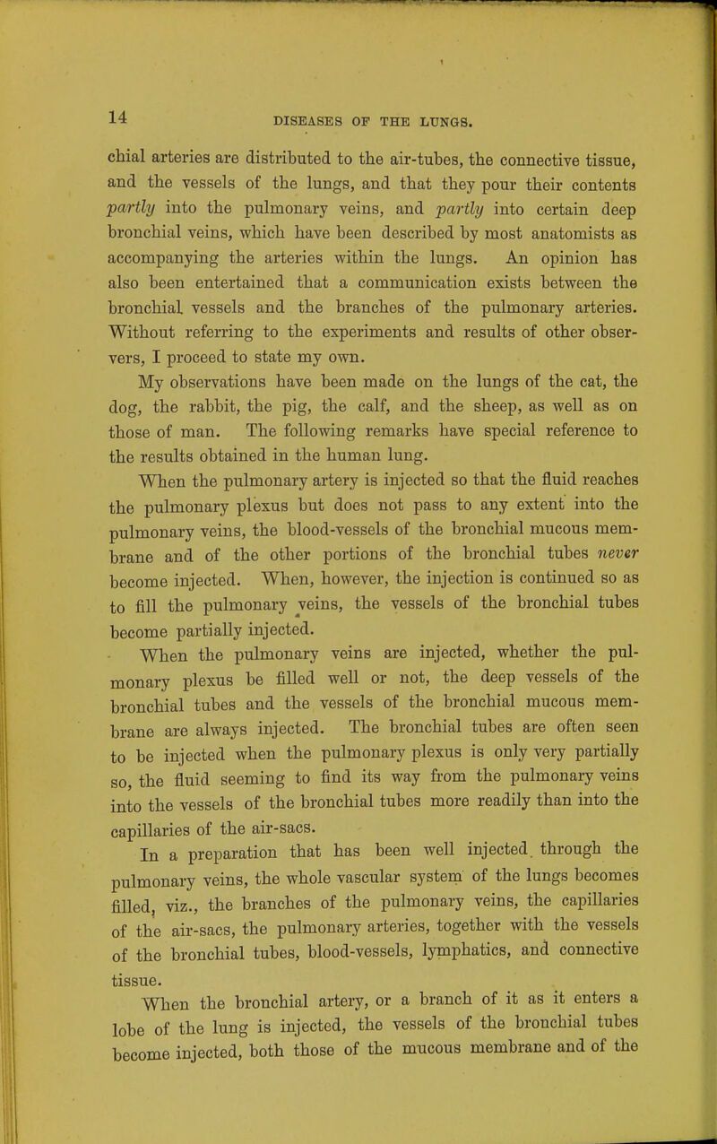 t 14 DISEASES OF THE LUNGS. chial arteries are distributed to the air-tubes, the connective tissue, and the vessels of the lungs, and that they pour their contents 'partly into the pulmonary veins, and partly into certain deep bronchial veins, which have been described by most anatomists as accompanying the arteries within the lungs. An opinion has also been entertained that a communication exists between the bronchial vessels and the branches of the pulmonary arteries. Without referring to the experiments and results of other obser- vers, I proceed to state my own. My observations have been made on the lungs of the cat, the dog, the rabbit, the pig, the calf, and the sheep, as well as on those of man. The following remarks have special reference to the results obtained in the human lung. When the pulmonary artery is injected so that the fluid reaches the pulmonary plexus but does not pass to any extent into the pulmonary veins, the blood-vessels of the bronchial mucous mem- brane and of the other portions of the bronchial tubes never become injected. When, however, the injection is continued so as to fill the pulmonary veins, the vessels of the bronchial tubes become partially injected. When the pulmonary veins are injected, whether the pul- monary plexus be filled well or not, the deep vessels of the bronchial tubes and the vessels of the bronchial mucous mem- brane are always injected. The bronchial tubes are often seen to be injected when the pulmonary plexus is only very partially so, the fluid seeming to find its way from the pulmonary veins into the vessels of the bronchial tubes more readily than into the capillaries of the air-sacs. In a preparation that has been well injected, through the pulmonary veins, the whole vascular system of the lungs becomes filled, viz., the branches of the pulmonary veins, the capillaries of the air-sacs, the pulmonary arteries, together with the vessels of the bronchial tubes, blood-vessels, lymphatics, and connective tissue. When the bronchial artery, or a branch of it as it enters a lobe of the lung is injected, the vessels of the bronchial tubes become injected, both those of the mucous membrane and of the