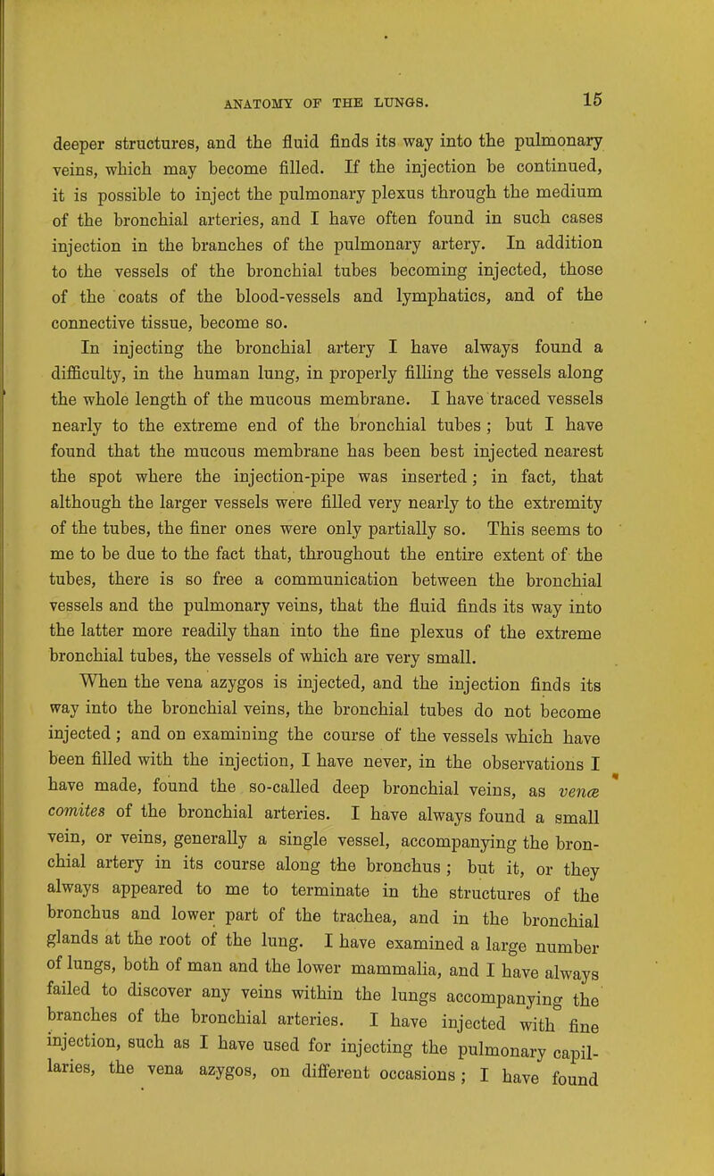 deeper structures, and the fluid finds its way into the pulmonary veins, which may become filled. If the injection be continued, it is possible to inject the pulmonary plexus through the medium of the bronchial arteries, and I have often found in such cases injection in the branches of the pulmonary artery. In addition to the vessels of the bronchial tubes becoming injected, those of the coats of the blood-vessels and lymphatics, and of the connective tissue, become so. In injecting the bronchial artery I have always found a difficulty, in the human lung, in properly filling the vessels along the whole length of the mucous membrane. I have traced vessels nearly to the extreme end of the bronchial tubes ; but I have found that the mucous membrane has been best injected nearest the spot where the injection-pipe was inserted; in fact, that although the larger vessels were filled very nearly to the extremity of the tubes, the finer ones were only partially so. This seems to me to be due to the fact that, throughout the entire extent of the tubes, there is so free a communication between the bronchial vessels and the pulmonary veins, that the fluid finds its way into the latter more readily than into the fine plexus of the extreme bronchial tubes, the vessels of which are very small. When the vena azygos is injected, and the injection finds its way into the bronchial veins, the bronchial tubes do not become injected; and on examining the course of the vessels which have been filled with the injection, I have never, in the observations I have made, found the so-called deep bronchial veins, as vence comites of the bronchial arteries. I have always found a small vein, or veins, generally a single vessel, accompanying the bron- chial artery in its course along the bronchus ; but it, or they always appeared to me to terminate in the structures of the bronchus and lower part of the trachea, and in the bronchial glands at the root of the lung. I have examined a large number of lungs, both of man and the lower mammalia, and I have always failed to discover any veins within the lungs accompanying the branches of the bronchial arteries. I have injected with fine injection, such as I have used for injecting the pulmonary capil- laries, the vena azygos, on different occasions; I have found