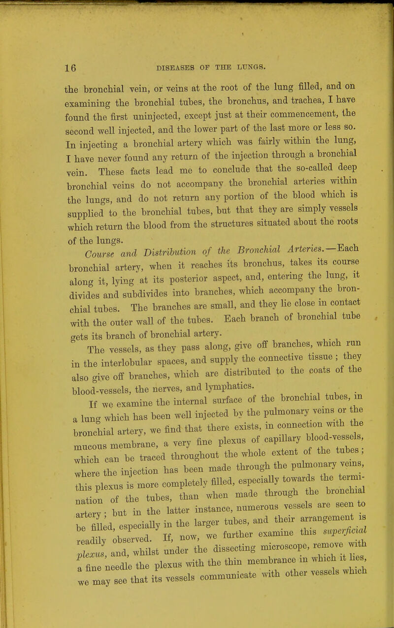 the bronchial vein, or veins at the root of the lung filled, and on examining the bronchial tubes, the bronchus, and trachea, I have found the first uninjected, except just at their commencement, the second well injected, and the lower part of the last more or less so. In injecting a bronchial artery which was fairly within the lung, I have never found any return of the injection through a bronchial vein. These facts lead me to conclude that the so-called deep bronchial veins do not accompany the bronchial arteries within the lungs, and do not return any portion of the blood which is supplied to the bronchial tubes, but that they are simply vessels which return the blood from the structures situated about the roots of the lungs. Course and Distrihution of the Bronchial ^rtenes.—Each bronchial artery, when it reaches its bronchus, takes its course along it, lying at its posterior aspect, and, entering the lung, it divides and subdivides into branches, which accompany the bron- chial tubes. The branches are small, and they lie close m contact with the outer wall of the tubes. Each branch of bronchial tube gets its branch of bronchial artery. The vessels, as they pass along, give off branches, which run in the interlobular spaces, and supply the connective tissue ; they also give off branches, which are distributed to the coats of the blood-vessels, the nerves, and lymphatics. , . , , , . If we examine the internal surface of the bronchial tubes m a lung which has been well injected by the pulmonary veins or he bronchial artery, we find that there exists, in connecUon with the mlus membiL, a very fine plexus of which can be traced throughout the whole extent of the tubes, Zheie L injection has been made through the pulmonary vems, This plexus is more completely filled, especially towards the tei^i- naln of the tubes, than when made through the bronchial Tt ry • but in the latter instance, numerous vessels are seen to be fin^d especially in the larger tubes, and their ^ngement i readi^ ^bse'rved. If, now, we further examine this s.^e^ Zeis, and, whilst under the dissecting microscope, remove with a fine needle the plexus with the thin membrance m which it he , we mayl that i s vessels communicate with other vessels which