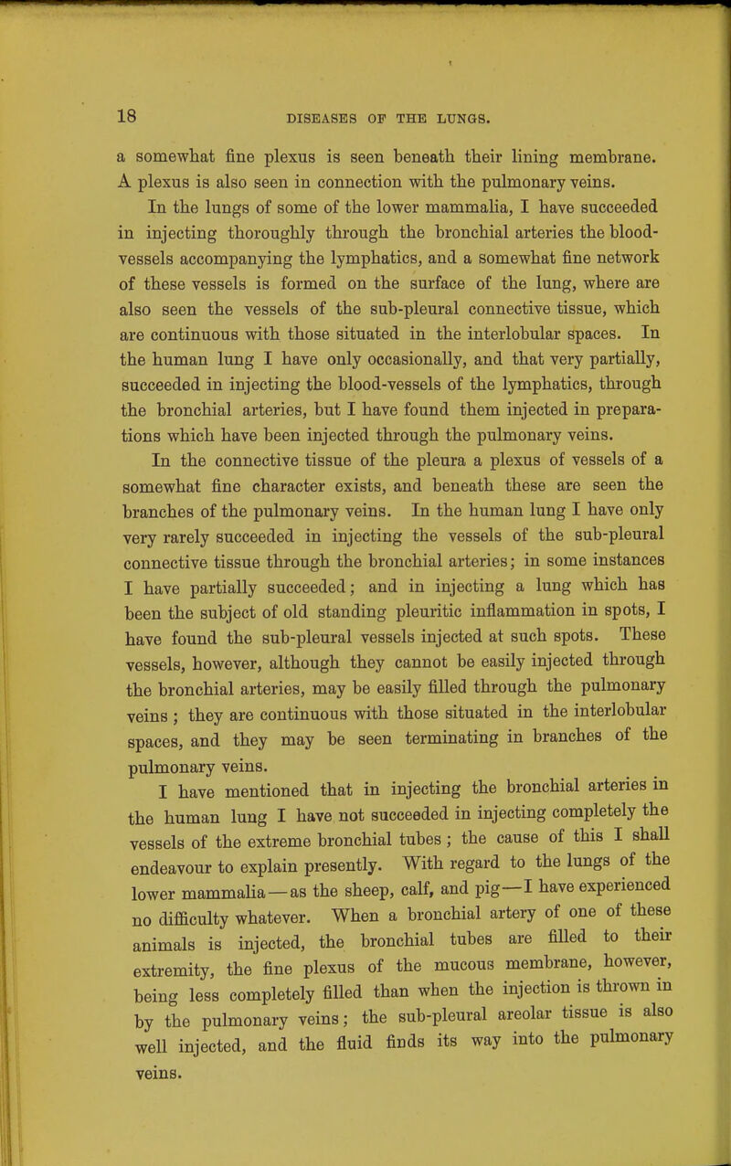 a somewhat fine plexus is seen beneath their lining membrane. A plexus is also seen in connection with the pulmonary veins. In the lungs of some of the lower mammalia, I have succeeded in injecting thoroughly through the bronchial arteries the blood- vessels accompanying the lymphatics, and a somewhat fine network of these vessels is formed on the surface of the lung, where are also seen the vessels of the sub-pleural connective tissue, which are continuous with those situated in the interlobular spaces. In the human lung I have only occasionally, and that very partially, succeeded in injecting the blood-vessels of the lymphatics, through the bronchial arteries, but I have found them injected in prepara- tions which have been injected through the pulmonary veins. In the connective tissue of the pleura a plexus of vessels of a somewhat fine character exists, and beneath these are seen the branches of the pulmonary veins. In the human lung I have only very rarely succeeded in injecting the vessels of the sub-pleural connective tissue through the bronchial arteries; in some instances I have partially succeeded; and in injecting a lung which has been the subject of old standing pleuritic inflammation in spots, I have found the sub-pleural vessels injected at such spots. These vessels, however, although they cannot be easily injected through the bronchial arteries, may be easily filled through the pulmonary veins ; they are continuous with those situated in the interlobular spaces, and they may be seen terminating in branches of the pulmonary veins. I have mentioned that in injecting the bronchial arteries in the human lung I have not succeeded in injecting completely the vessels of the extreme bronchial tubes; the cause of this I shall endeavour to explain presently. With regard to the lungs of the lower mammalia—as the sheep, calf, and pig—I have experienced no difiaculty whatever. When a bronchial artery of one of these animals is injected, the bronchial tubes are filled to their extremity, the fine plexus of the mucous membrane, however, being less completely filled than when the injection is thrown in by the pulmonary veins; the sub-pleural areolar tissue is also well injected, and the fluid finds its way into the pulmonary veins.